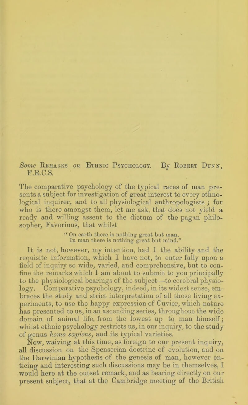 Some Remarks on Ethnic Psychology. By Robert Dunn, F.R.C.S. The comparative psychology of the typical races of man pre- sents a subject for investigation of great interest to every ethno- logical inquirer, and to all physiological anthropologists ; for who is there amongst them, let me ask, that does not yield a ready and willing assent to the dictum of the pagan philo- sopher, Favorinus, that whilst “ On earth there is nothing great but man, In man there is nothing great but mind.” It is not, however, my intention, had I the ability and the requisite information, which I have not, to enter fully upon a field of inquiry so wide, varied, and comprehensive, but to con- fine the remarks which I am about to submit to you principal^ to the physiological bearings of the subject—to cerebral physio- logy. Comparative psychology, indeed, in its widest sense, em- braces the study and strict interpretation of all those living ex- periments, to use the happy expression of Cuvier, which nature has presented to us, in an ascending series, throughout the wide domain of animal life, from the lowest up to man himself; whilst ethnic psychology restricts us, in our inquiry, to the study of genus homo sapiens, and its typical varieties. Now, waiving at this time, as foreign to our present inquiry, all discussion on the Spenserian doctrine of evolution, and on the Darwinian hypothesis of the genesis of man, however en- ticing and intei'esting such discussions may be in themselves, I would here at the outset remark, and as bearing directly on our present subject, that at the Cambridge meeting of the British