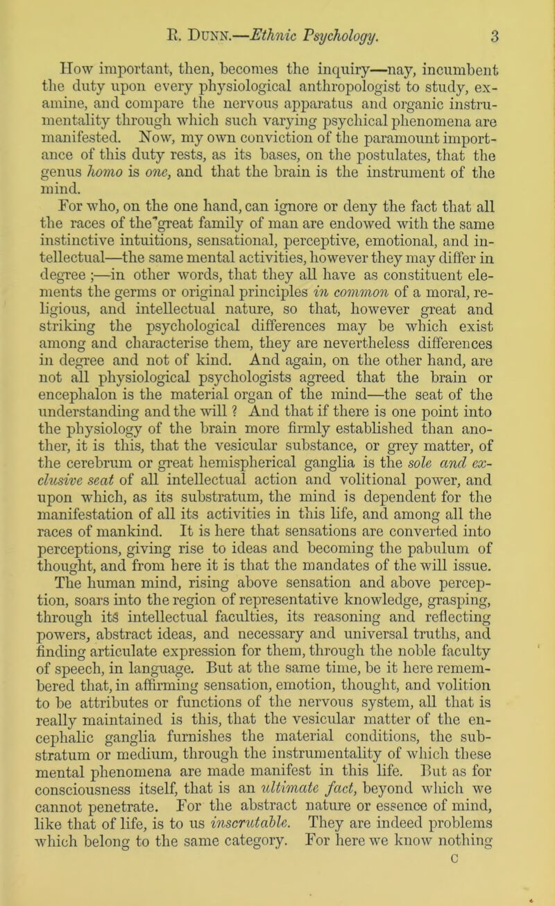 How important, then, becomes the inquiry—nay, incumbent the duty upon every physiological anthropologist to study, ex- amine, and compare the nervous apparatus and organic instru- mentality through which such varying psychical phenomena are manifested. How, my own conviction of the paramount import- ance of this duty rests, as its bases, on the postulates, that the genus homo is one, and that the brain is the instrument of the mind. For who, on the one hand, can ignore or deny the fact that all the races of the'great family of man are endowed with the same instinctive intuitions, sensational, perceptive, emotional, and in- tellectual—the same mental activities, however they may differ in degree ;—in other words, that they all have as constituent ele- ments the germs or original principles in common of a moral, re- ligious, and intellectual nature, so that, however great and striking the psychological differences may be which exist among and characterise them, they are nevertheless differences in degree and not of kind. And again, on the other hand, are not all physiological psychologists agreed that the brain or encephalon is the material organ of the mind—the seat of the understanding and the will ? And that if there is one point into the physiology of the brain more firmly established than ano- ther, it is this, that the vesicular substance, or grey matter, of the cerebrum or great hemispherical ganglia is the sole and ex- clusive seat of all intellectual action and volitional power, and upon which, as its substratum, the mind is dependent for the manifestation of all its activities in this life, and among all the races of mankind. It is here that sensations are converted into perceptions, giving rise to ideas and becoming the pabulum of thought, and from here it is that the mandates of the will issue. The human mind, rising above sensation and above percep- tion, soars into the region of representative knowledge, grasping, through it§ intellectual faculties, its reasoning and reflecting powers, abstract ideas, and necessary and universal truths, and finding articulate expression for them, through the noble faculty of speech, in language. But at the same time, be it here remem- bered that, in affirming sensation, emotion, thought, and volition to be attributes or functions of the nervous system, all that is really maintained is this, that the vesicular matter of the en- cephalic ganglia furnishes the material conditions, the sub- stratum or medium, through the instrumentality of which these mental phenomena are made manifest in this life. But as for consciousness itself, that is an ultimate fact, beyond which we cannot penetrate. For the abstract nature or essence of mind, like that of life, is to us inscrutable. They are indeed problems which belong to the same category. For here we know nothing c