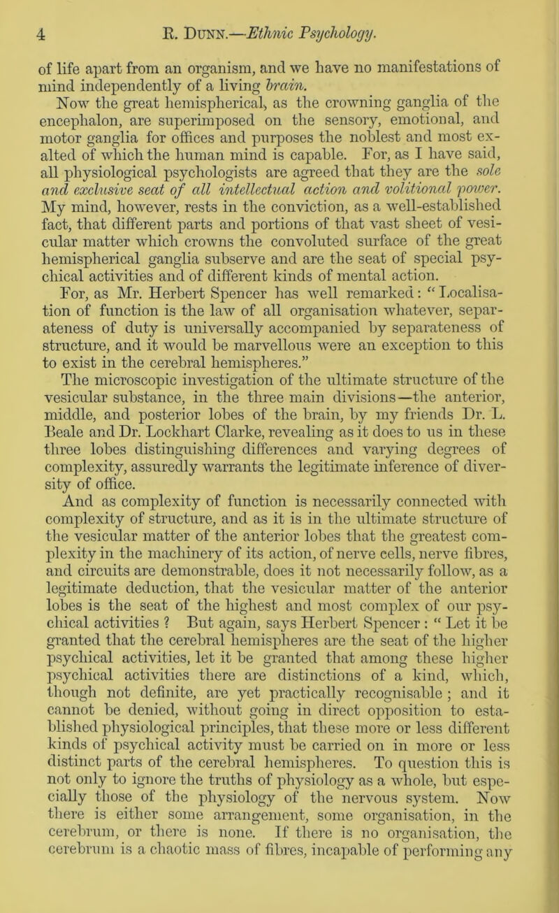 of life apart from an organism, and we have no manifestations of mind independently of a living brain. Now the great hemispherical, as the crowning ganglia of the encephalon, are superimposed on the sensory, emotional, and motor ganglia for offices and purposes the noblest and most ex- alted of which the human mind is capable. For, as I have said, all physiological psychologists are agreed that they are the sole and exclusive seat of all intellectual action and volitional 'power. My mind, however, rests in the conviction, as a well-established fact, that different parts and portions of that vast sheet of vesi- cular matter which crowns the convoluted surface of the great hemispherical ganglia subserve and are the seat of special psy- chical activities and of different kinds of mental action. For, as Mr. Herbert Spencer has well remarked: “ Localisa- tion of function is the law of all organisation whatever, separ- ateness of duty is universally accompanied by separateness of structure, and it would be marvellous were an exception to this to exist in the cerebral hemispheres.” The microscopic investigation of the ultimate structure of the vesicular substance, in the three main divisions—the anterior, middle, and posterior lobes of the brain, by my friends Dr. L. Beale and Dr. Lockhart Clarke, revealing as it does to us in these three lobes distinguishing differences and varying degrees of complexity, assuredly warrants the legitimate inference of diver- sity of office. And as complexity of function is necessarily connected with complexity of structure, and as it is in the ultimate structure of the vesicular matter of the anterior lobes that the greatest com- plexity in the machinery of its action, of nerve cells, nerve fibres, and circuits are demonstrable, does it not necessarily follow, as a legitimate deduction, that the vesicular matter of the anterior lobes is the seat of the highest and most complex of our psy- chical activities ? But again, says Herbert Spencer : “ Let it be granted that the cerebral hemispheres are the seat of the higher psychical activities, let it be granted that among these higher psychical activities there are distinctions of a kind, which, though not definite, are yet practically recognisable ; and it cannot be denied, without going in direct opposition to esta- blished physiological principles, that these more or less different kinds of psychical activity must be carried on in more or less distinct parts of the cerebral hemispheres. To question this is not only to ignore the truths of physiology as a whole, but espe- cially those of the physiology of the nervous system. Now there is either some arrangement, some organisation, in the cerebrum, or there is none. If there is no organisation, the cerebrum is a chaotic mass of fibres, incapable of performing any