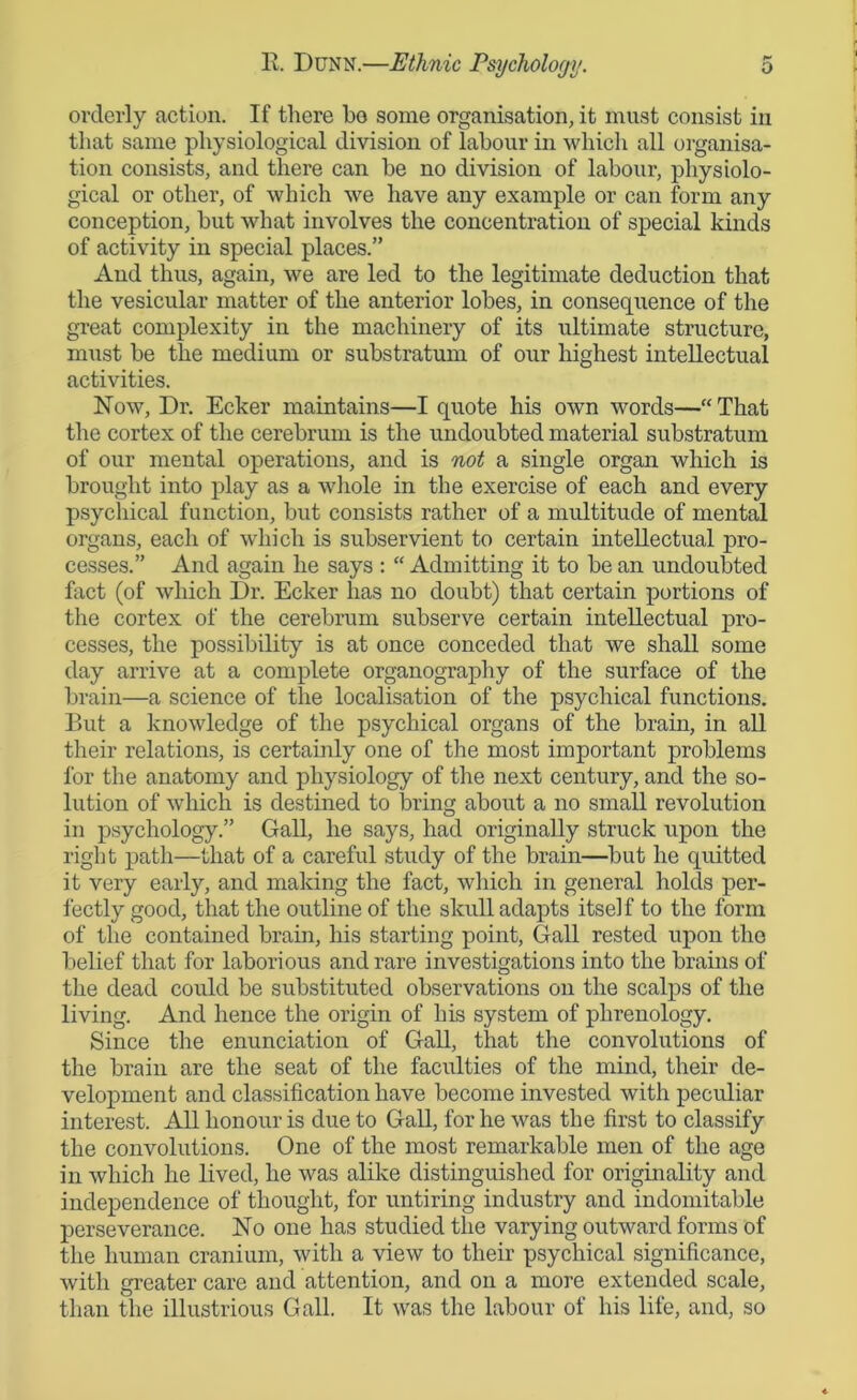 orderly action. If there ho some organisation, it must consist in that same physiological division of labour in which all organisa- tion consists, and there can be no division of labour, physiolo- gical or other, of which we have any example or can form any conception, but what involves the concentration of special kinds of activity in special places.” And thus, again, we are led to the legitimate deduction that the vesicular matter of the anterior lobes, in consequence of the great complexity in the machinery of its ultimate structure, must be the medium or substratum of our highest intellectual activities. Now, Dr. Ecker maintains—I quote his own words—“That the cortex of the cerebrum is the undoubted material substratum of our mental operations, and is not a single organ which is brought into play as a whole in the exercise of each and every psychical function, but consists rather of a multitude of mental organs, each of which is subservient to certain intellectual pro- cesses.” And again he says : “ Admitting it to be an undoubted fact (of which Dr. Ecker has no doubt) that certain portions of the cortex of the cerebrum subserve certain intellectual pro- cesses, the possibility is at once conceded that we shall some day arrive at a complete organography of the surface of the brain—a science of the localisation of the psychical functions. But a knowledge of the psychical organs of the brain, in all their relations, is certainly one of the most important problems for the anatomy and physiology of the next century, and the so- lution of which is destined to bring about a no small revolution in psychology.” Gall, he says, had originally struck upon the right path—that of a careful study of the brain—but he quitted it very early, and making the fact, which in general holds per- fectly good, that the outline of the skull adapts itself to the form of the contained brain, his starting point, Gall rested upon the belief that for laborious and rare investigations into the brains of the dead could be substituted observations on the scalps of the living. And hence the origin of his system of phrenology. Since the enunciation of Gall, that the convolutions of the brain are the seat of the faculties of the mind, their de- velopment and classification have become invested with peculiar interest. All honour is due to Gall, for he was the first to classify the convolutions. One of the most remarkable men of the age in which lie lived, he was alike distinguished for originality and independence of thought, for untiring industry and indomitable perseverance. No one has studied the varying outward forms of the human cranium, with a view to their psychical significance, with greater care and attention, and on a more extended scale, than the illustrious Gall. It was the labour of his life, and, so