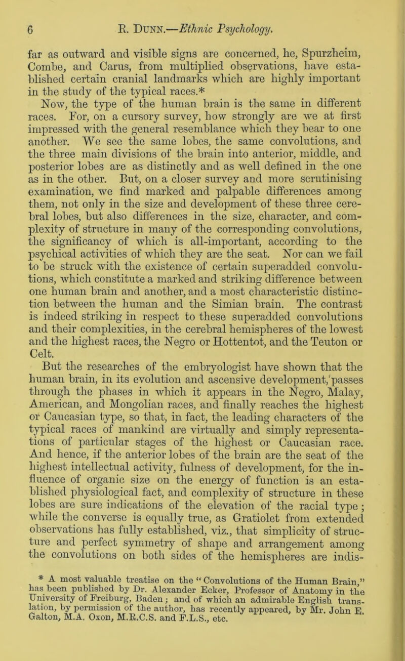 far as outward and visible signs are concerned, he, Spurzheim, Combe, and Cams, from multiplied observations, have esta- blished certain cranial landmarks which are highly important in the study of the typical races.* Now, the type of the human brain is the same in different races. For, on a cursory survey, how strongly are we at first impressed with the general resemblance which they bear to one another. We see the same lobes, the same convolutions, and the three main divisions of the brain into anterior, middle, and posterior lobes are as distinctly and as well defined in the one as in the other. But, on a closer survey and more scrutinising examination, we find marked and palpable differences among them, not only in the size and development of these three cere- bral lobes, but also differences in the size, character, and com- plexity of structure in many of the corresponding convolutions, the significancy of which is all-important, according to the psychical activities of which they are the seat. Nor can we fail to be struck with the existence of certain superadded convolu- tions, which constitute a marked and striking difference between one human brain and another, and a most characteristic distinc- tion between the human and the Simian brain. The contrast is indeed striking in respect to these superadded convolutions and their complexities, in the cerebral hemispheres of the lowest and the highest races, the Negro or Hottentot, and the Teuton or Celt. But the researches of the embryologist have shown that the human brain, in its evolution and ascensive development/passes through the phases in which it appears in the Negro, Malay, American, and Mongolian races, and finally reaches the highest or Caucasian type, so that, in fact, the leading characters of the typical races of mankind are virtually and simply representa- tions of particular stages of the highest or Caucasian race. And hence, if the anterior lobes of the brain are the seat of the highest intellectual activity, fulness of development, for the in- fluence of organic size on the energy of function is an esta- blished physiological fact, and complexity of structure in these lobes are sure indications of the elevation of the racial type; while the converse is equally true, as Gratiolet from extended observations has fully established, viz., that simplicity of struc- ture and perfect symmetry of shape and arrangement among the convolutions on both sides of the hemispheres are indis- * A most valuable treatise on the “ Convolutions of the Human Brain,” has been published by Dr. Alexander Ecker, Professor of Anatomy in the University of Freiburg, Baden; and of which an admirable English trans- lation, by permission of the author, has recently appeared, by Mr. John E Galton, M.A. Oxon, M.E.C.S. and F.L.S., etc.