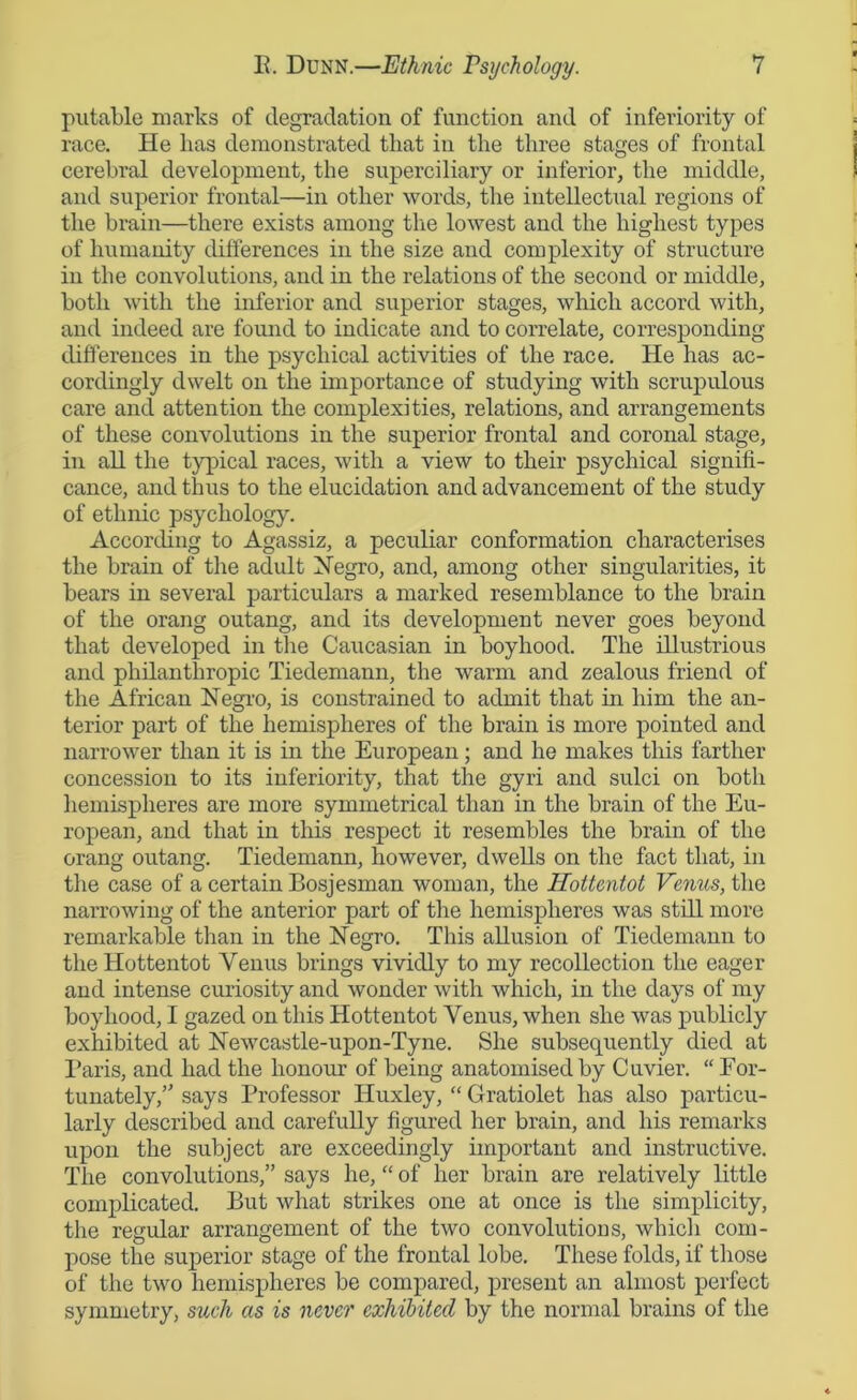 putable marks of degradation of function and of inferiority of race. He has demonstrated that in the three stages of frontal cerebral development, the superciliary or inferior, the middle, and superior frontal—in other words, the intellectual regions of the brain—there exists among the lowest and the highest types of humanity differences in the size and complexity of structure in the convolutions, and in the relations of the second or middle, both with the inferior and superior stages, which accord with, and indeed are found to indicate and to correlate, corresponding differences in the psychical activities of the race. He has ac- cordingly dwelt on the importance of studying with scrupulous care and attention the complexities, relations, and arrangements of these convolutions in the superior frontal and coronal stage, in all the typical races, with a view to their psychical signifi- cance, and thus to the elucidation and advancement of the study of ethnic psychology. According to Agassiz, a peculiar conformation characterises the brain of the adult Negro, and, among other singularities, it bears in several particulars a marked resemblance to the brain of the orang outang, and its development never goes beyond that developed in the Caucasian in boyhood. The illustrious and philanthropic Tiedemann, the warm and zealous friend of the African Negro, is constrained to admit that in him the an- terior part of the hemispheres of the brain is more pointed and narrower than it is in the European; and he makes this farther concession to its inferiority, that the gyri and sulci on both hemispheres are more symmetrical than in the brain of the Eu- ropean, and that in this respect it resembles the brain of the orang outang. Tiedemann, however, dwells on the fact that, in the case of a certain Bosjesman woman, the Hottentot Venus, the narrowing of the anterior part of the hemispheres was still more remarkable than in the Negro. This allusion of Tiedemann to the Hottentot Venus brings vividly to my recollection the eager and intense curiosity and wonder with which, in the days of my boyhood, I gazed on this Hottentot Venus, when she was publicly exhibited at Newcastle-upon-Tyne. She subsequently died at Paris, and had the honour of being anatomised by Cuvier. “ For- tunately,says Professor Huxley, “ Gratiolet has also particu- larly described and carefully figured her brain, and his remarks upon the subject are exceedingly important and instructive. The convolutions,” says he, “ of her brain are relatively little complicated. But what strikes one at once is the simplicity, the regular arrangement of the two convolutions, which com- pose the superior stage of the frontal lobe. These folds, if those of the two hemispheres be compared, present an almost perfect symmetry, such as is never exhibited by the normal brains of the