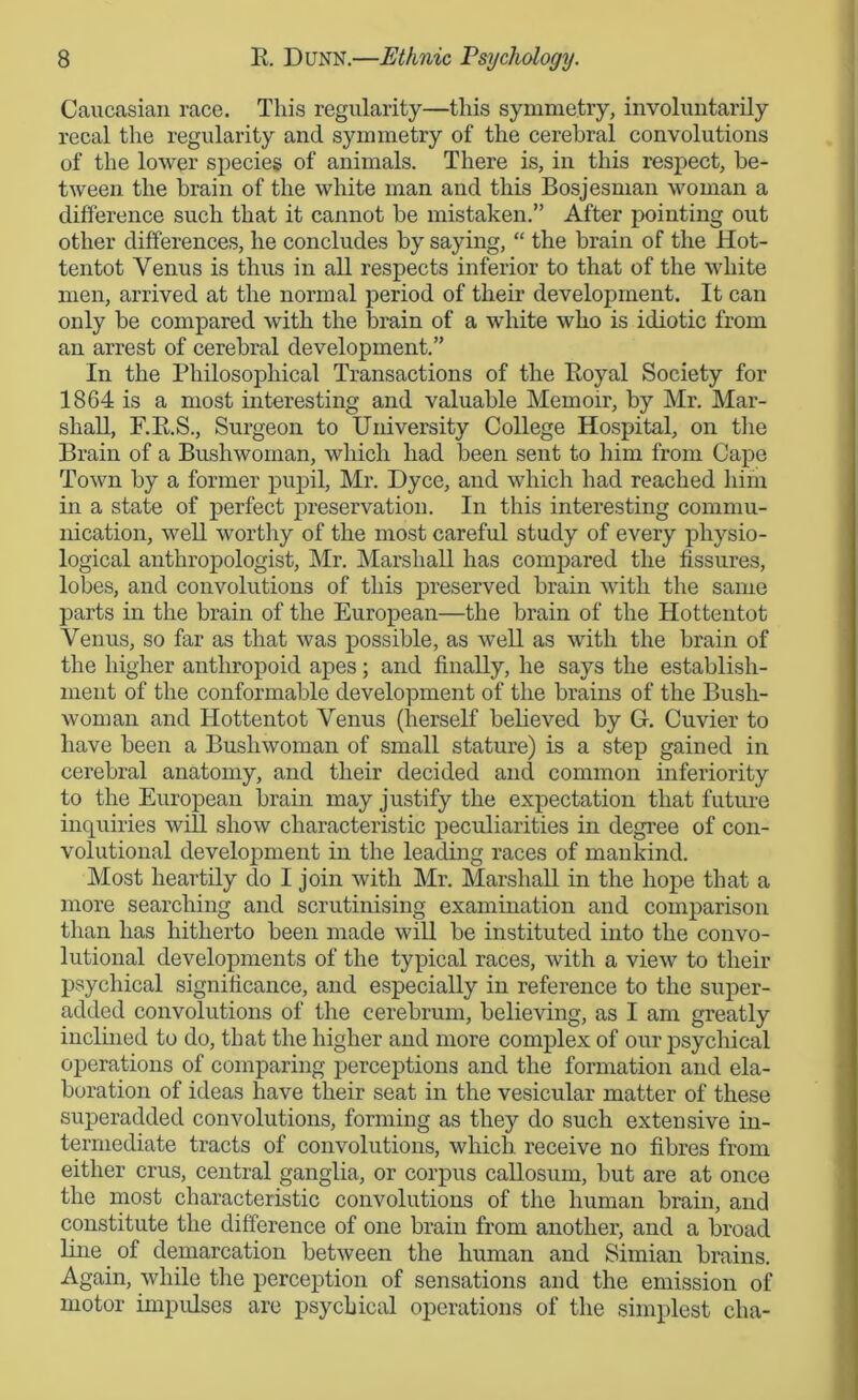 Caucasian race. This regularity—this symmetry, involuntarily recal the regularity and symmetry of the cerebral convolutions of the lower species of animals. There is, in this respect, be- tween the brain of the white man and this Bosjesman woman a difference such that it cannot be mistaken.” After pointing out other differences, he concludes by saying, “ the brain of the Hot- tentot Venus is thus in all respects inferior to that of the white men, arrived at the normal period of them development. It can only be compared with the brain of a white who is idiotic from an arrest of cerebral development.” In the Philosophical Transactions of the Eoyal Society for 1864 is a most interesting and valuable Memoir, by Mr. Mar- shall, F.E.S., Surgeon to University College Hospital, on the Brain of a Bushwoman, which had been sent to him from Cape Town by a former pupil, Mr. Dyce, and which had reached him in a state of perfect preservation. In this interesting commu- nication, well worthy of the most careful study of every physio- logical anthropologist, Mr. Marshall has compared the fissures, lobes, and convolutions of this preserved brain with the same parts in the brain of the European—the brain of the Hottentot Venus, so far as that was possible, as well as with the brain of the higher anthropoid apes; and finally, he says the establish- ment of the conformable development of the brains of the Bush- woman and Hottentot Venus (herself believed by G. Cuvier to have been a Bushwoman of small stature) is a step gained in cerebral anatomy, and their decided and common inferiority to the European brain may justify the expectation that future inquiries will show characteristic peculiarities in degree of con- volutional development in the leading races of mankind. Most heartily do I join with Mr. Marshall in the hope that a more searching and scrutinising examination and comparison than has hitherto been made will be instituted into the convo- lutional developments of the typical races, with a view to their psychical significance, and especially in reference to the super- added convolutions of the cerebrum, believing, as I am greatly inclined to do, that the higher and more complex of our psychical operations of comparing perceptions and the formation and ela- boration of ideas have their seat in the vesicular matter of these superadded convolutions, forming as they do such extensive in- termediate tracts of convolutions, which receive no fibres from either crus, central ganglia, or corpus callosum, but are at once the most characteristic convolutions of the human brain, and constitute the difference of one brain from another, and a broad line of demarcation between the human and Simian brains. Again, while the perception of sensations and the emission of motor impulses are psychical operations of the simplest cha-