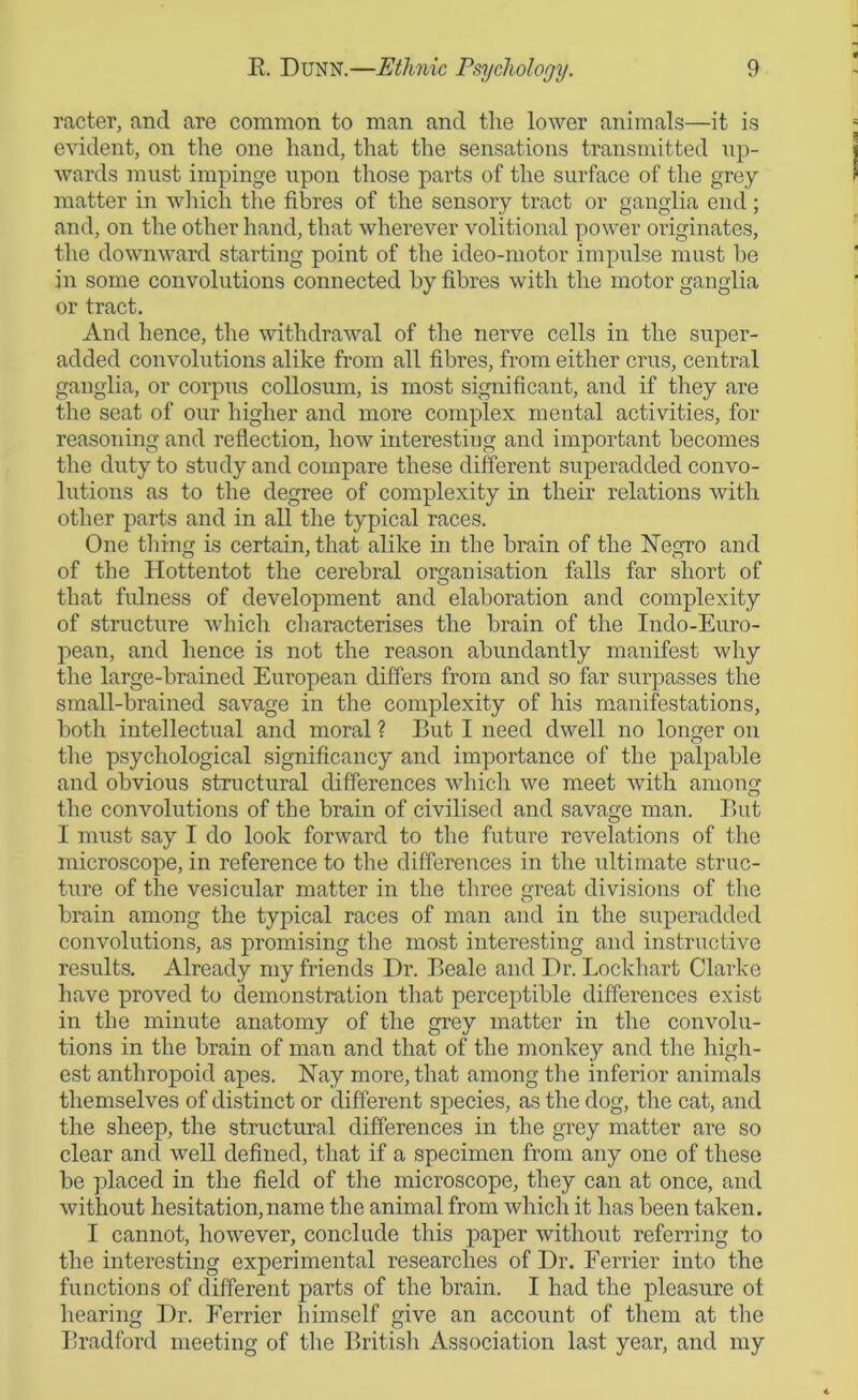 racter, and are common to man and the lower animals—it is evident, on the one hand, that the sensations transmitted up- wards must impinge upon those parts of the surface of the grey matter in which the fibres of the sensory tract or ganglia end ; and, on the other hand, that wherever volitional power originates, the downward starting point of the ideo-motor impulse must he in some convolutions connected by fibres with the motor ganglia or tract. And hence, the withdrawal of the nerve cells in the super- added convolutions alike from all fibres, from either crus, central ganglia, or corpus collosum, is most significant, and if they are the seat of our higher and more complex mental activities, for reasoning and reflection, how interesting and important becomes the duty to study and compare these different superadded convo- lutions as to the degree of complexity in their relations with other parts and in all the typical races. One thing is certain, that alike in the brain of the Negro and of the Hottentot the cerebral organisation falls far short of that fulness of development and elaboration and complexity of structure which characterises the brain of the Indo-Euro- pean, and hence is not the reason abundantly manifest why the large-brained European differs from and so far surpasses the small-brained savage in the complexity of his manifestations, both intellectual and moral ? But I need dwell no longer on the psychological significancy and importance of the palpable and obvious structural differences which we meet with among the convolutions of the brain of civilised and savage man. But I must say I do look forward to the future revelations of the microscope, in reference to the differences in the ultimate struc- ture of the vesicidar matter in the three great divisions of the brain among the typical races of man and in the superadded convolutions, as promising the most interesting and instructive results. Already my friends Dr. Beale and Dr. Lockhart Clarke have proved to demonstration that perceptible differences exist in the minute anatomy of the grey matter in the convolu- tions in the brain of man and that of the monkey and the high- est anthropoid apes. Nay more, that among the inferior animals themselves of distinct or different species, as the dog, the cat, and the sheep, the structural differences in the grey matter are so clear and well defined, that if a specimen from any one of these be placed in the field of the microscope, they can at once, and without hesitation,name the animal from which it has been taken. I cannot, however, conclude this paper without referring to the interesting experimental researches of Dr. Ferrier into the functions of different parts of the brain. I had the pleasure ot hearing Dr. Ferrier himself give an account of them at the Bradford meeting of the British Association last year, and my