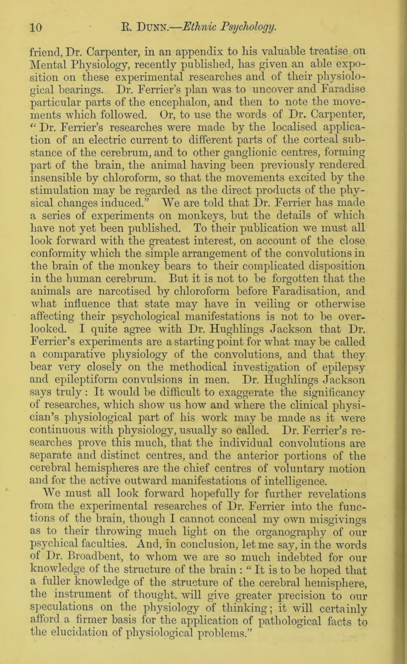 friend, Dr. Carpenter, in an appendix to his valuable treatise on Mental Physiology, recently published, has given an able expo- sition on these experimental researches and of their physiolo- gical bearings. Dr. Perrier’s plan was to uncover and Paradise particular parts of the encephalon, and then to note the move- ments which followed. Or, to use the words of Dr. Carpenter, “ Dr. Perrier’s researches were made by the localised applica- tion of an electric current to different parts of the corteal sub- stance of the cerebrum, and to other ganglionic centres, forming part of the brain, the animal having been previously rendered insensible by chloroform, so that the movements excited by the stimulation may be regarded as the direct products of the phy- sical changes induced.” We are told that Dr. Perrier has made a series of experiments on monkeys, but the details of which have not yet been published. To their publication we must all look forward with the greatest interest, on account of the close conformity which the simple arrangement of the convolutions in the brain of the monkey bears to their complicated disposition in the human cerebrum. But it is not to be forgotten that the animals are narcotised by chloroform before Faradisation, and what influence that state may have in veiling or otherwise affecting their psychological manifestations is not to be over- looked. I quite agree with Dr. Hughlings Jackson that Dr. Ferrier’s experiments are a starting point for what may be called a comparative physiology of the convolutions, and that they bear very closely on the methodical investigation of epilepsy and epileptiform convulsions in men. Dr. Hughlings Jackson says truly : It would be difficult to exaggerate the significancy of researches, which show us how and where the clinical physi- cian’s physiological part of his work may be made as it were continuous with physiology, usually so called. Dr. Perrier’s re- searches prove this much, that the individual convolutions are separate and distinct centres, and the anterior portions of the cerebral hemispheres are the chief centres of voluntary motion and for the active outward manifestations of intelligence. We must all look forward hopefully for further revelations from the experimental researches of Dr. Ferrier into the func- tions of the brain, though I cannot conceal my own misgivings as to their throwing much light on the organography of our psychical faculties. And, in conclusion, let me say, in the words of Dr. Broadbent, to whom we are so much indebted for our knowledge of the structure of the brain : “ It is to be lioped that a fuller knowledge of the structure of the cerebral hemisphere, the instrument of thought, will give greater precision to our speculations on the physiology of thinking; it will certainly afford a firmer basis for the application of pathological facts to the elucidation of physiological problems.”