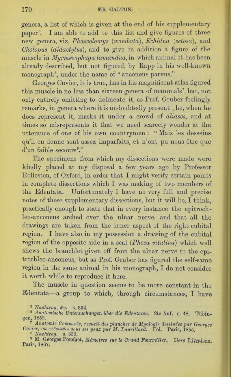 genera, a list of which is given at the end of his supplementary paper5. I am able to add to this list and give figures of three new genera, viz. Phascolomys (wombata), Echidna (setosa), and Cholopus (didactylus), and to give in addition a figure of the muscle in Myrmecophaga tamandua, in which animal it has been already described, but not figured, by Rapp in his well-known monograph6, under the name of “ anconeus parvus.” Georges Cuvier, it is true, has in his magnificent atlas figured this muscle in no less than sixteen genera of mammals7, but, not only entirely omitting to delineate it, as Prof. Gruber feelingly remarks, in genera where it is undoubtedly present8, he, when he does represent it, masks it under a crowd of aliases, and at times so misrepresents it that we need scarcely wonder at the utterance of one of his own countrymen : “ Mais les desseins qu’il en donne sont assez imparfaits, et n’ont pu nous etre que d’un faible secours9.” The specimens from which my dissections were made were kindly placed at my disposal a few years ago by Professor Rolleston, of Oxford, in order that I might verify certain points in complete dissections which I was making of two members of the Edentata. Unfortunately I have no very full and precise notes of these supplementary dissections, but it will be, I think, practically enough to state that in every instance the epitroch- leo-anconeus arched over the ulnar nerve, and that all the drawings are taken from the inner aspect of the right cubital region. I have also in my possession a drawing of the cubital region of the opposite side in a seal (Phoca vitulina) which well shews the branchlet given off from the ulnar nerve to the epi- trochleo-anconeus, but as Prof. Gruber has figured the self-same region in the same animal in his monograph, I do not consider it worth while to reproduce it here. The muscle in question seems to be more constant in the Edentata—a group to which, through circumstances, I have 5 Nachtrag, <tc. s. 334. 6 Anatomische Untersuchungen ilber die Edentaten. 2te Auf. s. 48. Tubin- gen, 1852. 7 A natomic Comparee, recueil des planches de Myologie dessinies par Georges Cuvier, ou exdcutees sous ses yeux par M. Laurillard. Fol. Paris, 1855. 8 Nachtrag. s. 330. 9 M. Georges Pouchet, Mdmoires sur le Grand Fourmilier, Here Livraison. Paris, 1867.