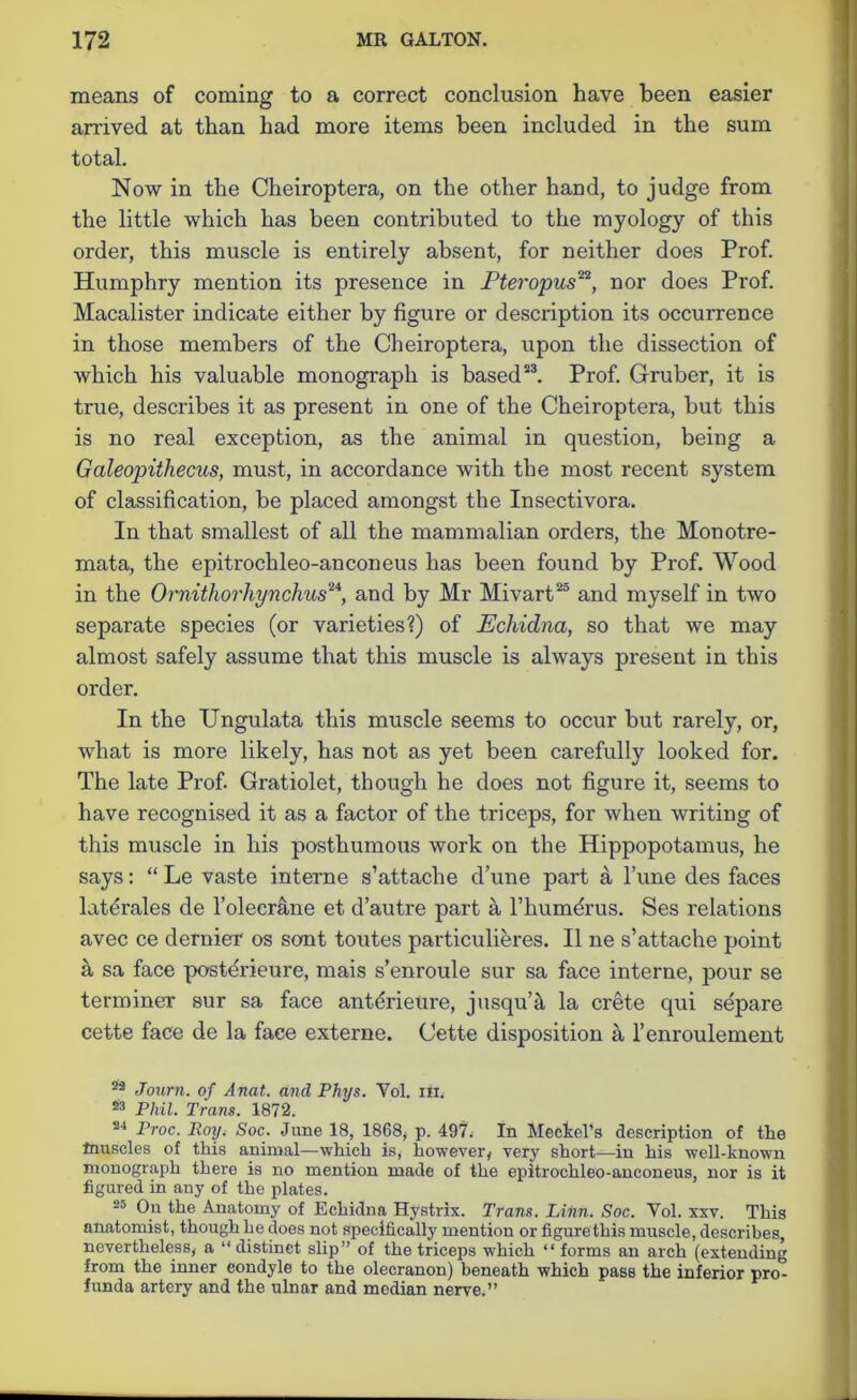 means of coming to a correct conclusion have been easier arrived at than had more items been included in the sum total. Now in the Cheiroptera, on the other hand, to judge from the little which has been contributed to the myology of this order, this muscle is entirely absent, for neither does Prof. Humphry mention its presence in Pteropus22, nor does Prof. Macalister indicate either by figure or description its occurrence in those members of the Cheiroptera, upon the dissection of which his valuable monograph is based23. Prof. Gruber, it is true, describes it as present in one of the Cheiroptera, but this is no real exception, as the animal in question, being a Galeopithecus, must, in accordance with the most recent system of classification, be placed amongst the Insectivora. In that smallest of all the mammalian orders, the Monotre- mata, the epitrochleo-anconeus has been found by Prof. Wood in the Ornithorhynchus24, and by Mr Mivart26 and myself in two separate species (or varieties?) of Echidna, so that we may almost safely assume that this muscle is always present in this order. In the Ungulata this muscle seems to occur but rarely, or, what is more likely, has not as yet been carefully looked for. The late Prof. Gratiolet, though he does not figure it, seems to have recognised it as a factor of the triceps, for when writing of this muscle in his posthumous work on the Hippopotamus, he says: “ Le vaste interne s’attache d’une part a l’une des faces laterales de l’oleerane et d’autre part a l’humdrus. Ses relations avec ce dernier os sont toutes particulieres. II ne s’attache point a sa face postdrieure, mais s’enroule sur sa face interne, pour se terminer sur sa face anterieure, jusqu’ti la crete qui separe cette face de la face externe. Cette disposition a l’enroulement M Journ. of Anat. and Phys. Vol. hi. S3 Phil. Trans. 1872. 24 Proc. Roy, Soc. June 18, 1868, p. 497; In Meckel's description of the tauscles of this animal—which is, however, very short.—in his well-known monograph there is no mention made of the epitrochleo-anconeus, nor is it figured in any of the plates. 25 On the Anatomy of Echidna Hystrix. Trans. Linn. Soc. Vol. xxv. This anatomist, though he does not specifically mention or figure this muscle, describes, nevertheless, a “distinct slip” of the triceps which “ forms an arch (extending from the inner condyle to the olecranon) beneath which pass the inferior pro” lunda artery and the ulnar and median nerve.”