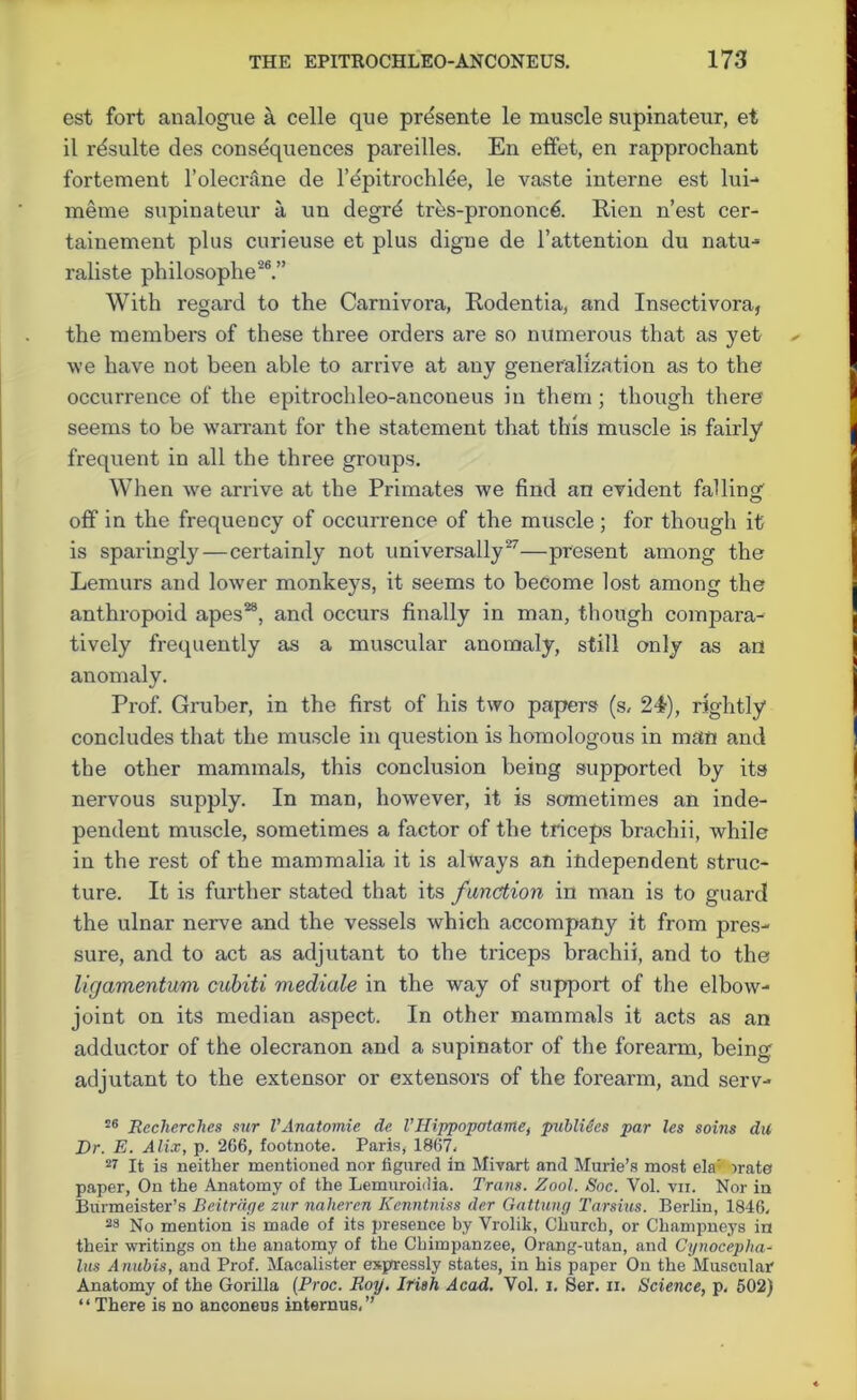 cst fort analogue a celle que prdsente le muscle supinateur, et il rdsulte des consequences pareilles. En effet, en rapprocliant fortement l’olecrane de l’epitrochlee, le vaste interne est lui- meme supinateur a un degrd tres-prononc& Rien n’est cer- tainement plus curieuse et plus digue de l’attention du natu- raliste philosophe26.” With regard to the Carnivora, Rodentia, and Insectivora, the members of these three orders are so numerous that as yet we have not been able to arrive at any generalization as to the occurrence of the epitrochleo-anconeus in them ; though there seems to be warrant for the statement that this muscle is fairly frequent in all the three groups. When we arrive at the Primates we find an evident falling off in the frequency of occurrence of the muscle; for though it is sparingly — certainly not universally27—present among the Lemurs and lower monkeys, it seems to become lost among the anthropoid apes28, and occurs finally in man, though compara- tively frequently as a muscular anomaly, still only as an anomaly. Prof. Gruber, in the first of his two papers (s, 24), rightly concludes that the muscle in question is homologous in man and the other mammals, this conclusion being supported by its nervous supply. In man, however, it is sometimes an inde- pendent muscle, sometimes a factor of the triceps brachii, while in the rest of the mammalia it is always an independent struc- ture. It is further stated that its function in man is to guard the ulnar nerve and the vessels which accompany it from pres- sure, and to act as adjutant to the triceps brachii, and to the ligamentum cubiti mediate in the way of support of the elbow- joint on its median aspect. In other mammals it acts as an adductor of the olecranon and a supinator of the forearm, being adjutant to the extensor or extensors of the forearm, and serv- 26 Rccherches sur VAnatomic de VHippopatame, publitcs par les soins du Dr. E. Alix, p. 266, footnote. Paris, 1867, 27 It is neither mentioned nor figured in Mivart and Murie’s most ela: irate paper, On the Anatomy of the Lemuroifiia. Trans. Zool. Soc. Yol. vii. Nor in Burmeister’s Beitrdge zur naheren Kenntniss der Gattung Tarsius. Berlin, 1846, 23 No mention is made of its presence by Vrolik, Church, or Champneys in their writings on the anatomy of the Chimpanzee, Orang-utan, and Cynocepha- lus Anubis, and Prof. Macalister expressly states, in his paper On the Muscular Anatomy of the Gorilla (Proc. Roy. Irish, Acad. Vol. i. Ser. n. Science, p, 502) “There is no anconeus internus,”