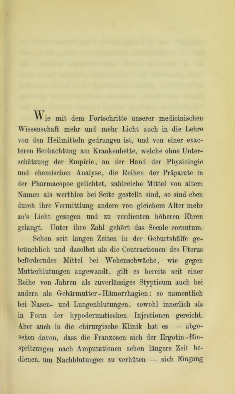 vv ie mit dem Fortschritte unserer medicinischeu Wissenschaft mehr und mehr Licht auch in die Lehre von den Heilmitteln gedrungen ist, und von einer exac- teren Beobachtung am Krankenbette, welche ohne Unter- schätzung der Empirie, an der Hand der Physiologie und chemischen Analyse, die Reihen der Präparate in der Pharmacopoe gelichtet, zahlreiche Mittel von altem Namen als werthlos bei Seite gestellt sind, so sind eben durch ihre Vermittlung andere von gleichem Alter mehr an’s Licht gezogen und zu verdienten höheren Ehren gelangt. Unter ihre Zahl gehört das Secale cornutum. Schon seit langen Zeiten in der Geburtshülfe ge- bräuchlich und daselbst als die Contractionen des Uterus beförderndes Mittel bei Wehenschwäche, wie gegen Mutterblutungen angewandt, gilt es bereits seit einer Reihe von Jahren als zuverlässiges Stypticum auch bei andern als Gebärmutter - Hämorrhagien: so namentlich bei Nasen- und Lungenblutungen, sowohl innerlich als in Form der hypodermatischeu Injectionen gereicht. Aber auch in die chirurgische Klinik hat es — abge- sehen davon, dass die Franzosen sich der Ergotin-Ein- spritzungen nach Amputationen schon längere Zeit be- dienen. um Nachblutungen zu verhüten — sich Eingang