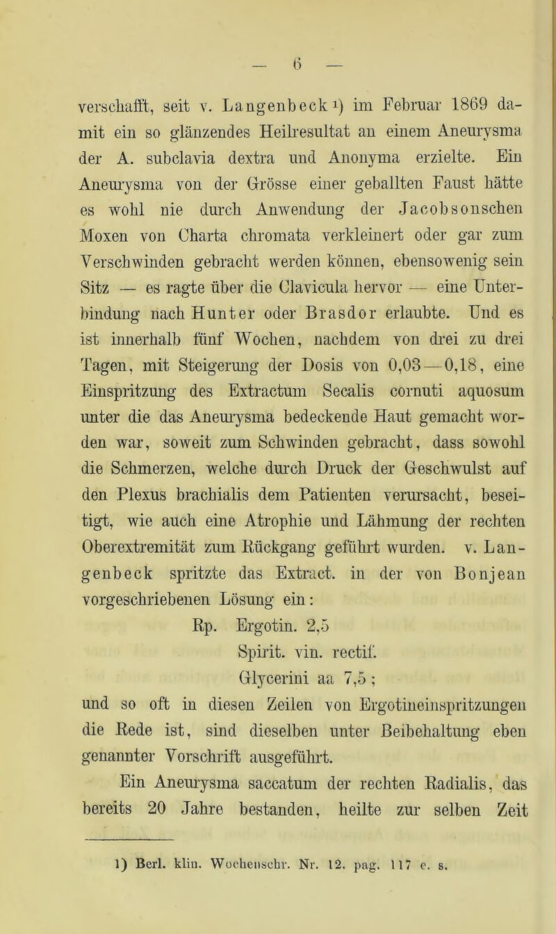 verschafft, seit v. Langenbeck1) im Februar 1869 da- mit ein so glänzendes Heilresultat an einem Aneurysma der A. subclavia dextra und Anonyma erzielte. Ein Aneurysma von der Grösse einer geballten Faust hätte es wohl nie durch Anwendung der Jacobsonschen Moxen von Charta chromata verkleinert oder gar zum Verschwinden gebracht werden können, ebensowenig sein Sitz — es ragte über die Clavicula hervor — eine Unter- bindung nach Hunter oder Brasdor erlaubte. Und es ist innerhalb fünf Wochen, nachdem von drei zu drei Tagen, mit Steigerung der Dosis von 0,03 — 0,18, eine Einspritzung des Extractum Secalis cornuti aquosum unter die das Aneurysma bedeckende Haut gemacht wor- den war, soweit zum Schwinden gebracht, dass sowohl die Schmerzen, welche durch Druck der Geschwulst auf den Plexus brachialis dem Patienten verursacht, besei- tigt, wie auch eine Atrophie und Lähmung der rechten Oberextremität zum Rückgang geführt wurden, v. Lan- genbeck spritzte das Extract. in der von Bonjean vorgesckriebenen Lösung ein: Rp. Ergotin. 2.5 Spirit, vin. rectif. Glycerini aa 7,5 ; und so oft in diesen Zeilen von Ergotineinspritzungen die Rede ist, sind dieselben unter Beibehaltung eben genannter Vorschrift ausgeführt. Ein Aneurysma saccatum der rechten Radialis, das bereits 20 Jahre bestanden, heilte zur selben Zeit 1) Berl. klin. YVochensebr. Nr. 12. pag. 117 c. s.