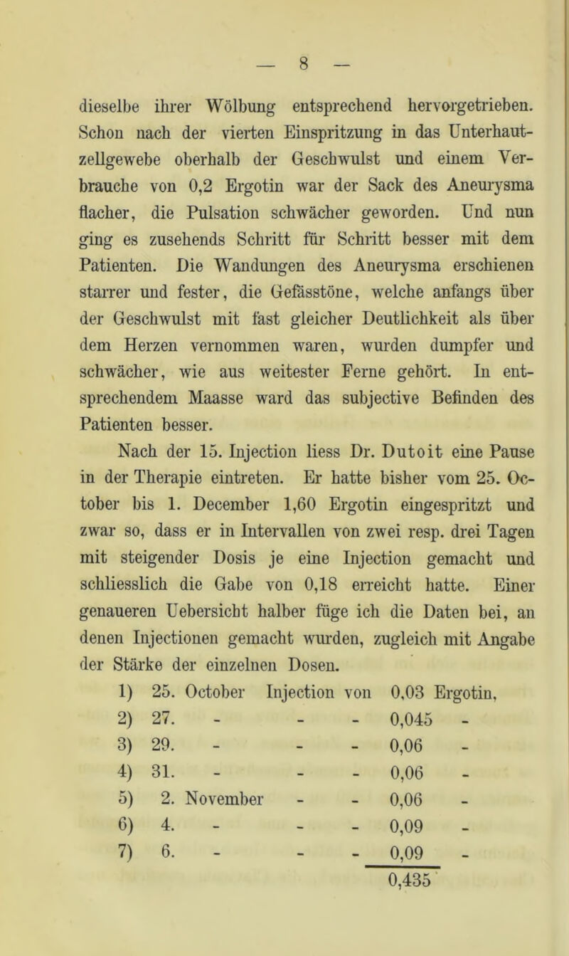 dieselbe ihrer Wölbung entsprechend hervorgetrieben. Schon nach der vierten Einspritzung in das Unterhaut- zellgewebe oberhalb der Geschwulst und einem Ver- brauche von 0,2 Ergotin war der Sack des Aneurysma flacher, die Pulsation schwächer geworden. Und nun ging es zusehends Schritt für Schritt besser mit dem Patienten. Die Wandungen des Aneurysma erschienen starrer und fester, die Gefässtöne, welche anfangs über der Geschwulst mit fast gleicher Deutlichkeit als über dem Herzen vernommen waren, wurden dumpfer und schwächer, wie aus weitester Ferne gehört. In ent- sprechendem Maasse ward das subjective Befinden des Patienten besser. Nach der 15. Injection liess Dr. Dutoit eine Pause in der Therapie eintreten. Er hatte bisher vom 25. Oc- tober bis 1. December 1,60 Ergotin eingespritzt und zwar so, dass er in Intervallen von zwei resp. drei Tagen mit steigender Dosis je eine Injection gemacht und schliesslich die Gabe von 0,18 erreicht hatte. Einer genaueren Uebersicbt halber füge ich die Daten bei, an denen Injectionen gemacht wurden, zugleich mit Angabe der Stärke der einzelnen Dosen. 1) 25. October Injection von 0,03 Ergotin, 2) 27. - - - 0,045 - 3) 29. - 0,06 4) 31. - - - 0,06 5) 2. November 0,06 6) 4. - 0,09 7) 6. - - - 0,09 0,435