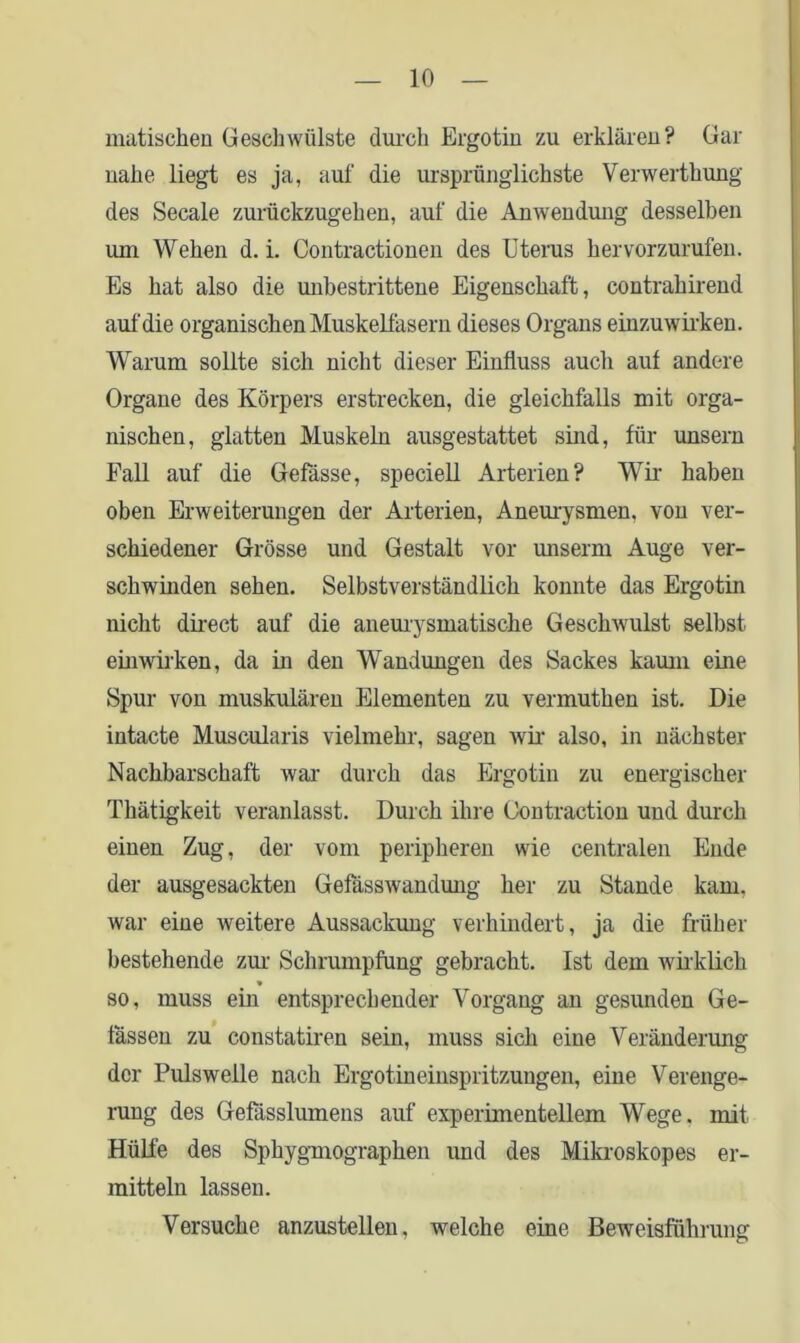 matischen Gesellwülste durch Ergotin zu erklären? Gar nahe liegt es ja, auf die ursprünglichste Verwerthung des Secale zurückzugehen, auf die Anwendung desselben um Wehen d. i. Contractionen des Uterus hervorzurufen. Es hat also die unbestrittene Eigenschaft, contrahirend auf die organischen Muskelfasern dieses Organs einzuwirken. Warum sollte sich nicht dieser Einfluss auch auf andere Organe des Körpers erstrecken, die gleichfalls mit orga- nischen, glatten Muskeln ausgestattet sind, für unsern Fall auf die Gefässe, speciell Arterien? Wir haben oben Erweiterungen der Arterien, Aneurysmen, von ver- schiedener Grösse und Gestalt vor unserm Auge ver- schwinden sehen. Selbstverständlich konnte das Ergotin nicht direct auf die aneurysmatische Geschwulst selbst einwirken, da in den Wandungen des Sackes kaum eine Spur von muskulären Elementen zu vennutken ist. Die intacte Muscularis vielmehr, sagen wir also, in nächster Nachbarschaft war durch das Ergotin zu energischer Thätigkeit veranlasst. Durch ihre Oontraction und durch einen Zug, der vom peripheren wie centralen Ende der ausgesackten Gefässwandung her zu Stande kam. war eine weitere Aussackung verhindert, ja die früher bestehende zur Schrumpfung gebracht. Ist dem wirklich * so, muss ein entsprechender Vorgang an gesunden Ge- lassen zu constatiren sein, muss sich eine Veränderung der Pulsweile nach Ergotineinspritzungen, eine Verenge- rung des Gefässlumens auf experimentellem Wege, mit Hülfe des Spkygmograpken und des Mikroskopes er- mitteln lassen. Versuche anzustellen, welche eine Beweisführung