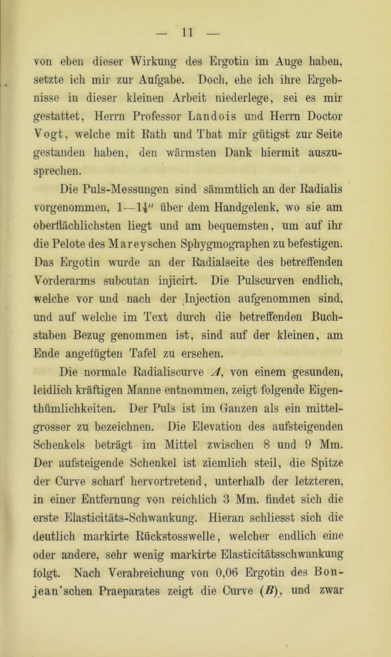 von eben dieser Wirkung des Ergotin im Auge haben, setzte ich mir zur Aufgabe. Doch, ehe ich ihre Ergeb- nisse in dieser kleinen Arbeit niederlege, sei es mir gestattet, Herrn Professor Landois und Herrn Doctor Vogt, welche mit Eath und That mir gütigst zur Seite gestanden haben, den wärmsten Dank hiermit auszu- sprechen. Die Puls-Messungen sind sämmtlich an der Radialis vorgenommen, 1—1* über dem Handgelenk, wo sie am oberflächlichsten liegt und am bequemsten, um auf ihr die Pelote des Marey sehen Sphygmographen zu befestigen. Das Ergotin wurde an der Eadialseite des betreffenden Vorderarms subcutan injicirt. Die Pulscurven endlich, welche vor und nach der Lnjection aufgenommen sind, und auf welche im Text durch die betreffenden Buch- staben Bezug genommen ist, sind auf der kleinen, am Ende angefügten Tafel zu ersehen. Die normale Kadialiscurve A, von einem gesunden, leidlich kräftigen Manne entnommen, zeigt folgende Eigen- thiimlichkeiten. Der Puls ist im Ganzen als ein mittel- grosser zu bezeichnen. Die Elevation des aufsteigenden Schenkels beträgt im Mittel zwischen 8 und 9 Mm. Der aufsteigende Schenkel ist ziemlich steil, die Spitze der Curve scharf hervortretend, unterhalb der letzteren, in einer Entfernung von reichlich 3 Mm. findet sich die erste Elasticitäts-Schwaukung. Hieran schliesst sich die deutlich markirte Rückstosswelle, welcher endlich eine oder andere, sehr wenig markirte Elasticitätsschwankung folgt. Nach Verabreichung von 0,06 Ergotin des Bon- jean'sehen Praeparates zeigt die Curve (B), und zwar