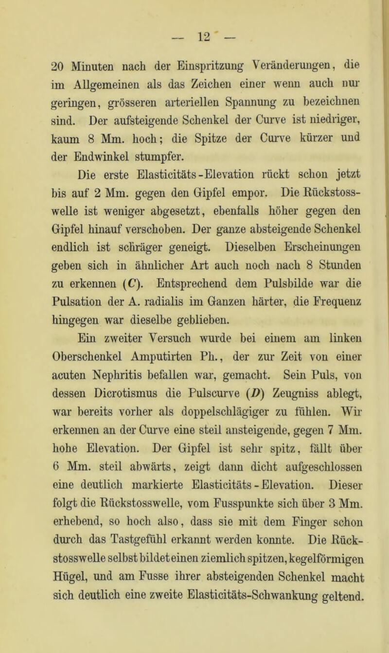 20 Minuten nach der Einspritzung Veränderungen, die im Allgemeinen als das Zeichen einer wenn auch nur geringen, grösseren arteriellen Spannung zu bezeichnen sind. Der aufsteigende Schenkel der Curve ist niedriger, kaum 8 Mm. hoch; die Spitze der Curve kürzer und der Endwinkel stumpfer. Die erste Elasticitäts-Elevation rückt schon jetzt bis auf 2 Mm. gegen den Gipfel empor. Die Rückstoss- welle ist weniger abgesetzt, ebenfalls höher gegen den Gipfel hinauf verschoben. Der ganze absteigende Schenkel endlich ist schräger geneigt. Dieselben Erscheinungen geben sich in ähnlicher Art auch noch nach 8 Stunden zu erkennen (C). Entsprechend dem Pulsbilde war die Pulsation der A. radialis im Ganzen härter, die Frequenz hingegen war dieselbe geblieben. Ein zweiter Versuch wurde bei einem am linken Oberschenkel Amputirten Ph., der zur Zeit von einer acuten Nephritis befallen war, gemacht. Sein Puls, von dessen Dicrotismus die Pulscurve (D) Zeugniss ablegt, war bereits vorher als doppelschlägiger zu fühlen. Wir erkennen an der Curve eine steil ansteigende, gegen 7 Mm. hohe Elevation. Der Gipfel ist sehr spitz, fällt über 6 Mm. steil abwärts, zeigt dann dicht aufgeschlossen eine deutlich markierte Elasticitäts - Elevation. Dieser folgt die Riickstosswelle, vom Fusspunkte sich über 3 Mm. erhebend, so hoch also, dass sie mit dem Finger schon durch das Tastgefühl erkannt werden konnte. Die Rück- stosswelle selbst bildet einen ziemlich spitzen, kegelförmigen Hügel, und am Fusse ihrer absteigenden Schenkel macht sich deutlich eine zweite Elasticitäts-Sckwankung geltend.