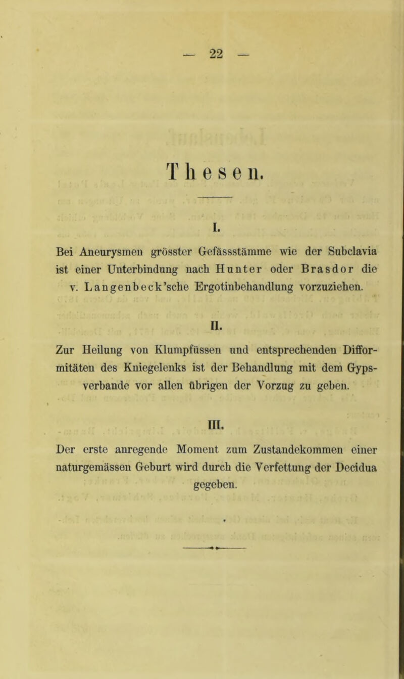 T h e s e n. I. Bei Aneurysmen grösster Gefässstämme wie der Subclavia ist einer Unterbindung nach Hunter oder Brasdor die v. Langenbeck’sche Ergotinbehandlung vorzuziehen. II. Zur Heilung von Klumpfüssen und entsprechenden Diffor- mitäteu des Kniegelenks ist der Behandlung mit dem Gyps- verbande vor allen übrigen der Vorzug zu geben. UI. Der erste anregende Moment zum Zustandekommen einer naturgemässen Geburt wird durch die Verfettung der Decidua gegeben.