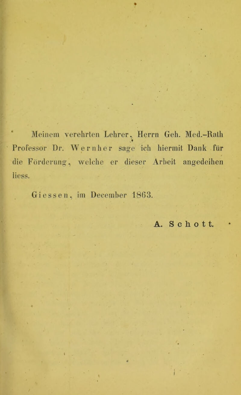 Meinem verehrten Lehrer, Herrn Geh. Med.-Rath Professor Dr. Wernher sage ich hiermit Dank für die Förderung, welche er dieser Arbeit angedeihen liess. Giessen, im December 18ß3. A. Schott. I