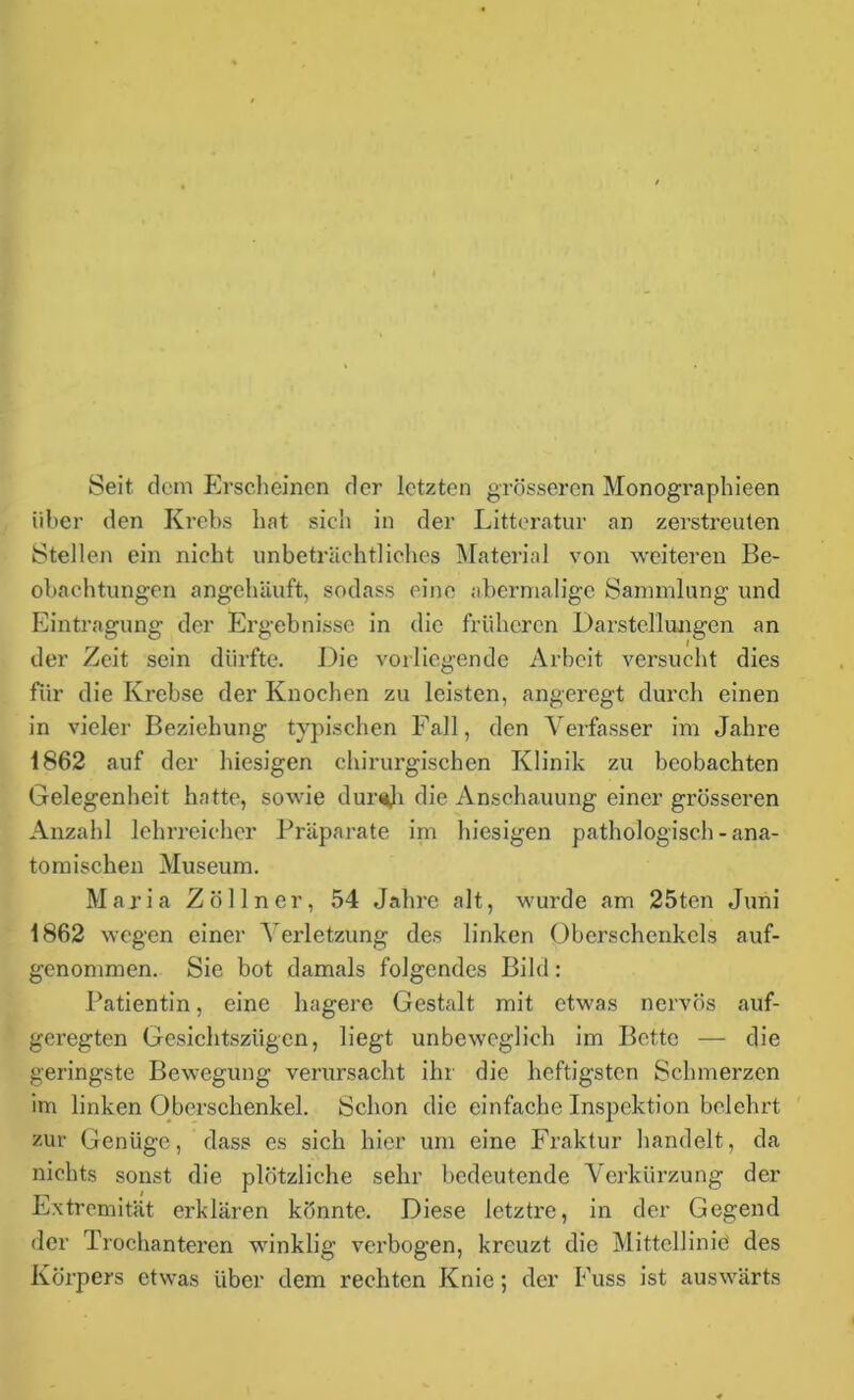 Seit dem Erscheinen der letzten grösseren Monographien über den Krebs hat sich in der Litteratur an zerstreuten Stellen ein nicht unbeträchtliches Material von weiteren Be- obachtungen angehäuft, sodass eine abermalige Sammlung und Eintragung der Ergebnisse in die früheren Darstellungen an der Zeit sein dürfte. Die vorliegende Arbeit versucht dies für die Krebse der Knochen zu leisten, angeregt durch einen in vieler Beziehung typischen Fall, den Verfasser im Jahre 1862 auf der hiesigen chirurgischen Klinik zu beobachten Gelegenheit hatte, sowie duraji die Anschauung einer grösseren Anzahl lehrreicher Präparate im hiesigen pathologisch-ana- tomischen Museum. Maria Zöllner, 54 Jahre alt, wurde am 25ten Juni 1862 wegen einer Verletzung des linken Oberschenkels auf- genommen. Sie bot damals folgendes Bild: Patientin, eine hagere Gestalt mit etwas nervös auf- geregten Gesichtszügen, liegt unbeweglich im Bette — die geringste Bewegung verursacht ihr die heftigsten Schmerzen im linken Oberschenkel. Schon die einfache Inspektion belehrt zur Genüge, dass es sich hier um eine Fraktur handelt, da nichts sonst die plötzliche sehr bedeutende Verkürzung der Extremität erklären könnte. Diese letztre, in der Gegend der Trochanteren winklig verbogen, kreuzt die Mittellinie des Körpers etwas über dem rechten Knie; der Fuss ist auswärts