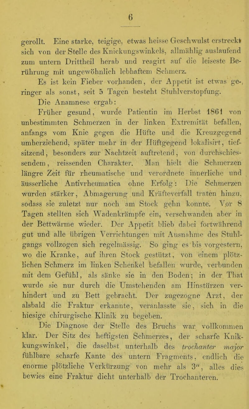 gerollt. Eine starke, teigige, etwas heisse Geschwulst erstreckt sich von der Stelle des Knickungswinkels, allmählig auslaufend zum untern Drittheil herab und reagirt auf die leiseste Be- rührung mit ungewöhnlich lebhaftem Schmerz. Es ist kein Fieber vorhanden, der Appetit ist etwas'ge-, ringer als sonst, seit 5 Tagen besteht Stuhlverstopfung. Die Anamnese ergab: Früher gesund, wurde Patientin im Herbst 1861 von unbestimmten Schmerzen in der linken Extremität befallen, anfangs vom Knie gegen die Hüfte und die Kreuzgegend umherziehend, später mehr in der Hiiftgegend lokalisirt, tief- sitzend, besonders zur Nachtzeit auftretend, von durchschies- sendem, reissenden Charakter. Man hielt die Schmerzen längre Zeit für rheumatische und verordnete innerliche und äusserliche Antivrheumatica ohne Erfolg: Die Schmerzen wurden stärker, Abmagerung und Kräftevcrfall traten hinzu, sodass sie zuletzt nur noch am Stock gehn konnte. A .or 8 Tagen stellten sich Wadenkrämpfe ein, verschwanden aber in der Bettwärme wieder. Der Appetit blieb dabei fortwährend gut und alle übrigen Verrichtungen mit Ausnahme des Stuhl- gangs vollzogen sich regelmässig. So ging es bis vorgestern, wo die Kranke, auf ihren Stock gestützt, von einem plötz- lichen Schmerz im linken Schenkel befallen wurde, verbunden mit dem Gefühl, als sänke sie in den Boden; in der Thal wurde sie nur durch die Umstehenden am Hinstürzen ver- hindert und zu Bett gebracht. Der zugezogne Arzt, der alsbald die Fraktur erkannte, veranlasste sie, sich in die hiesige chirurgische Klinik zu begeben. Die Diagnose der Stelle des Bruchs war vollkommen klar. Der Sitz des heftigsten Schmerzes, der scharfe Ivnik- kungsWinkel, die daselbst unterhalb des trocfianter major fühlbare scharfe Kante des untern Fragments, endlich die enorme plötzliche Verkürzung von mehr als 3, alles dies bewies eine Fraktur dicht unterhalb der Trochanteren.