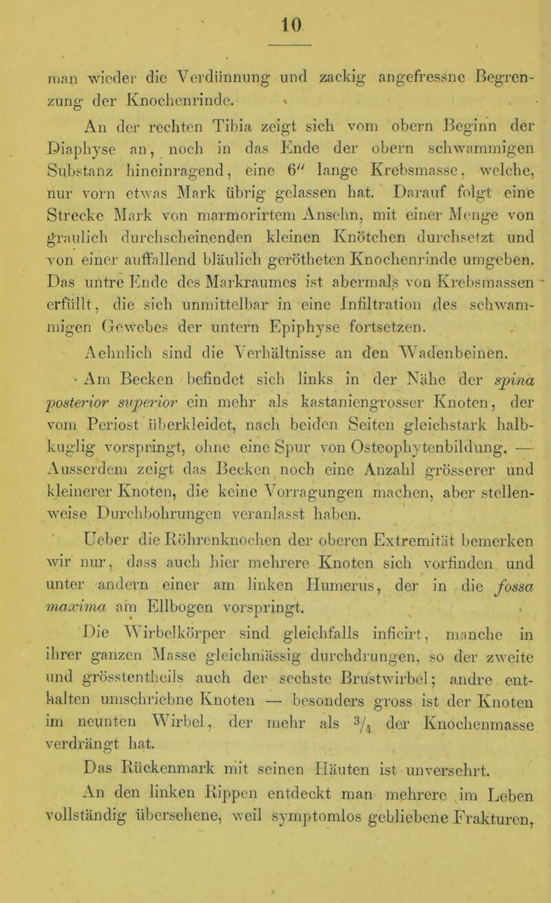 man wieder die Verdünnung und zackig angefressne Begren- zung der Knochenrinde. * An der rechten Tibia zeigt sich vom obern Beginn der Diaphyse an, noch in das Ende der obern schwammigen Substanz hineinragend, eine 6 lange Krebsmasse, welche, nur vorn etwas Mark übrig gelassen hat. Darauf folgt eine Strecke Mark von marmorirtem Anselm, mit einer Menge von graulich durchscheinenden kleinen Knötchen durchsetzt und von einer auffallend bläulich gerötheten Knochenrinde umgeben. Das untre Ende des Markraumes ist abermals von Krebsmassen - erfüllt, die sich unmittelbar in eine Infiltration des schwam- migen Gewebes der untern Epiphyse fortsetzen. Aehnlich sind die Verhältnisse an den Wadenbeinen. • Am Becken befindet sich links in der Nähe der spina 'posterior superior ein mehr als kastaniengrosser Knoten, der vom Periost überkleidet, nach beiden Seiten gleichstark halb- kuglig vorspringt, ohne eincSpur von Osteophytenbildung. — Ausserdem zeigt das Becken noch eine Anzahl grösserer und kleinerer Knoten, die keine Vorragungen machen, aber stellen- weise Durchbohrungen veranlasst haben. Ueber die Röhrenknochen der oberen Extremität bemerken wir nur, dass auch hier mehrere Knoten sich vorfinden und unter andern einer am linken Humerus, de)- in die fossa maevima am Ellbogen vorspringt. Die Wirbelkörper sind gleichfalls inficirt, manche in ihrer ganzen Masse gleichniässig durchdrungen, so der zweite und grösstentheils auch der sechste Brustwirbel; andre ent- halten umschriebne Knoten — besonders gross ist der Knoten im neunten Wirbel, der mehr als 3/4 der Knochenmasse verdrängt hat. Das Rückenmark mit seinen Häuten ist unversehrt. An den linken Rippen entdeckt man mehrere im Leben vollständig übersehene, weil symptomlos gebliebene Frakturen,