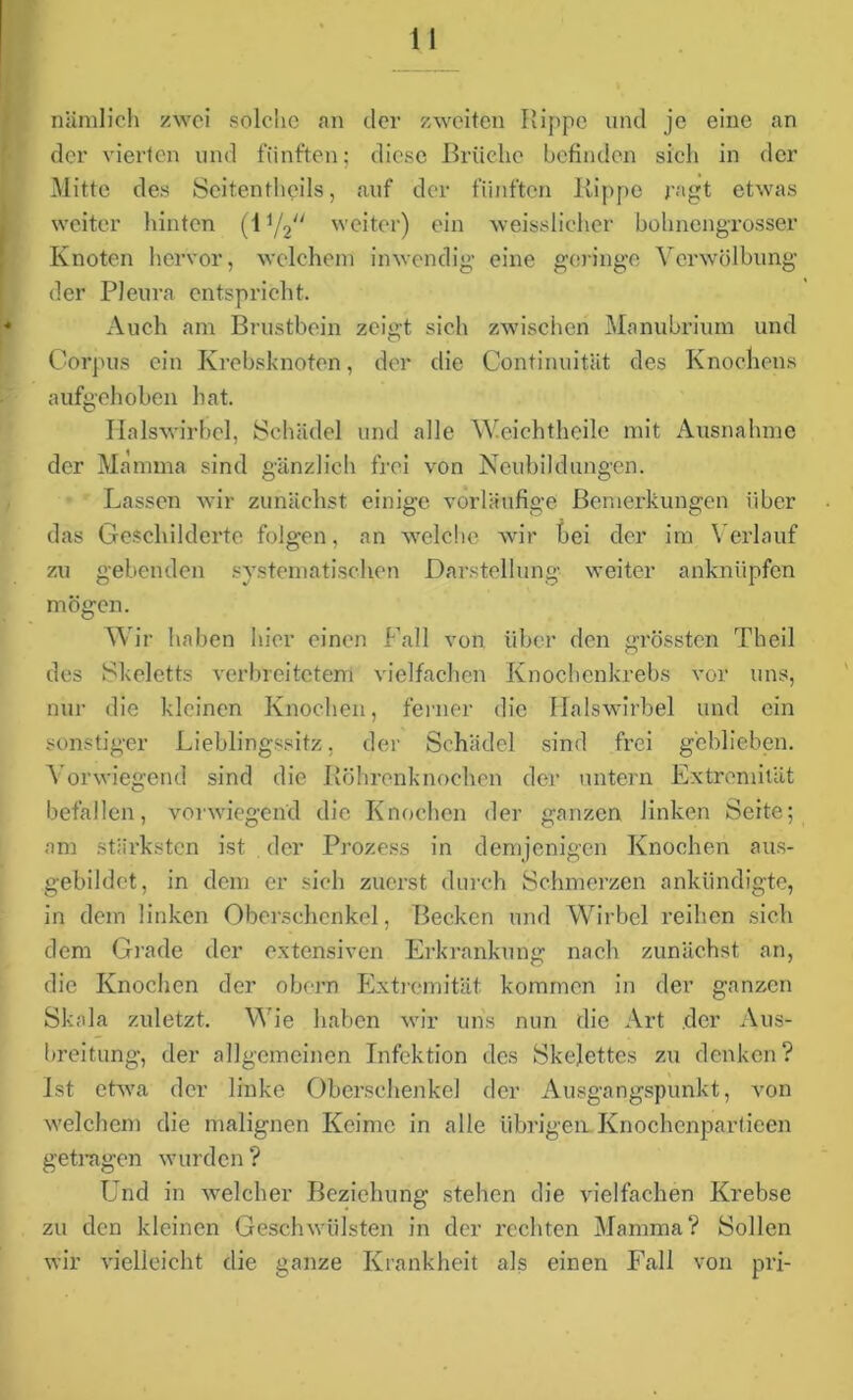 nämlich zwei solche an der zweiten Rippe und je eine an der vierten und fünften; diese Brüche befinden sich in der Mitte des Seitentheils, auf der fünften Kippe ragt etwas weiter hinten (iy2 weiter) ein weisslicher bohnengrosser Knoten hervor, welchem inwendig eine geringe Verwölbung der Pleura entspricht. Auch am Brustbein zeigt sich zwischen Manubrium und Corpus ein Krebsknoten, der die Continuität des Knochens aufgehoben hat. Halswirbel, Schädel und alle Weichtheile mit Ausnahme der Mamma sind gänzlich frei von Neubildungen. Lassen wir zunächst einige vorläufige Bemerkungen über das Geschilderte folgen, an welche wir bei der im Verlauf zu gebenden systematischen Darstellung weiter anknüpfen mögen. Wir haben hier einen Fall von über den grössten Theil des Skeletts verbreitetem vielfachen Knochenkrebs vor uns, nur die kleinen Knochen, ferner die Halswirbel und ein sonstiger Lieblingssitz, der Schädel sind frei geblieben. Vorwiegend sind die Köhrenknochen der untern Extremität befallen, vorwiegend die Knochen der ganzen linken Seite; am stärksten ist der Prozess in demjenigen Knochen aus- gebildet, in dem er sich zuerst durch Schmerzen ankündigte, in dem linken Oberschenkel, Becken und Wirbel reihen sich dem Grade der extensiven Erkrankung nach zunächst an, die Knochen der obern Extremität kommen in der ganzen Skala zidetzt. V ie haben wir uns nun die Art der Aus- breitung, der allgemeinen Infektion des Skelettes zu denken? Ist etwa der linke Oberschenkel der Ausgangspunkt, von welchem die malignen Keime in alle übrigen. Knochcnpartieen getragen wurden ? Und in welcher Beziehung stehen die vielfachen Krebse zu den kleinen Geschwülsten in der rechten Mamma? Sollen wir vielleicht die ganze Krankheit als einen Fall von pri-