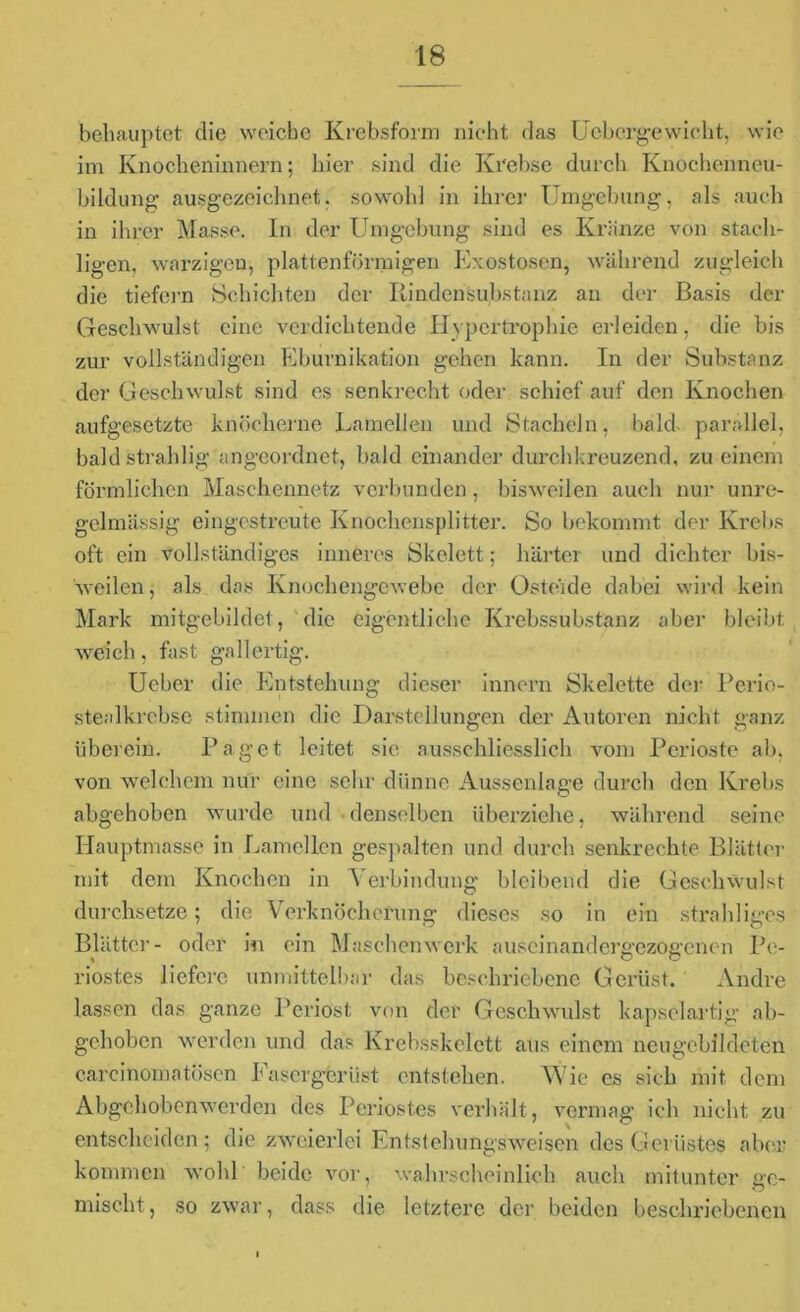 behauptet die weiche Krebsform nicht das Ucbcrgewicht, wie im Knocbeninnern; hier sind die Krebse durch Knochenncu- biklung ausgezeichnet, sowohl in ihrer Umgebung, als auch in ihrer Masse. In der Umgebung sind es Kränze von stach- ligen, warzigen, plattenförmigen Exostosen, während zugleich die tiefem Schichten der Rinden Substanz an der Basis der Geschwulst eine verdichtende Hypertrophie erleiden, die bis zur vollständigen Eburnikation gehen kann. In der Substanz der Geschwulst sind es senkrecht oder schief auf den Knochen aufgesetzte knöcherne Lamellen und Stacheln, bald parallel, baldstrahlig angeordnet, bald einander durchkreuzend, zu einem förmlichen Maschennetz verbunden, bisweilen auch nur unre- gelmässig eingestreute Knochensplitter. So bekommt der Krebs oft ein vollständiges inneres Skelett; härter und dichter bis- weilen, als das Knochengewebe der Osteide dabei wird kein Mark mitgebildet, die eigentliche Krebssubstanz aber bleibt weich, fast ga 11 ertig. Ueber die Entstehung dieser innern Skelette der Perio- stealkrcbse stimmen die Darstellungen der Autoren nicht ganz überein. Paget leitet sie ausschliesslich vom Perioste ab. von welchem nur eine sehr dünne Aussenlage durch den Krebs abgehoben wurde und denselben überziehe, während seine Hauptmasse in Lamellen gespalten und durch senkrechte Blätter mit dem Knochen in Verbindung bleibend die Geschwulst durchsetze; die Verknöcherung dieses so in ein strahliges Blätter- oder in ein Maschenwerk auseinandergezogenen Pe- riostes liefere unmittelbar das beschriebene Gerüst. Andre lassen das ganze Periost von der Geschwulst kapselartig ab- gehoben werden und das Krebsskelett aus einem neugebildeten carcinomatosen Fasergferiist entstehen. Wie es sich mit dem Abgehobenwerden des Periostes verhält, vermag ich nicht zu entscheiden; die zweierlei Entstehungsweisen des Gerüstes aber kommen wohl beide vor, wahrscheinlich auch mitunter ge- mischt , so zwar, dass die letztere der beiden beschriebenen