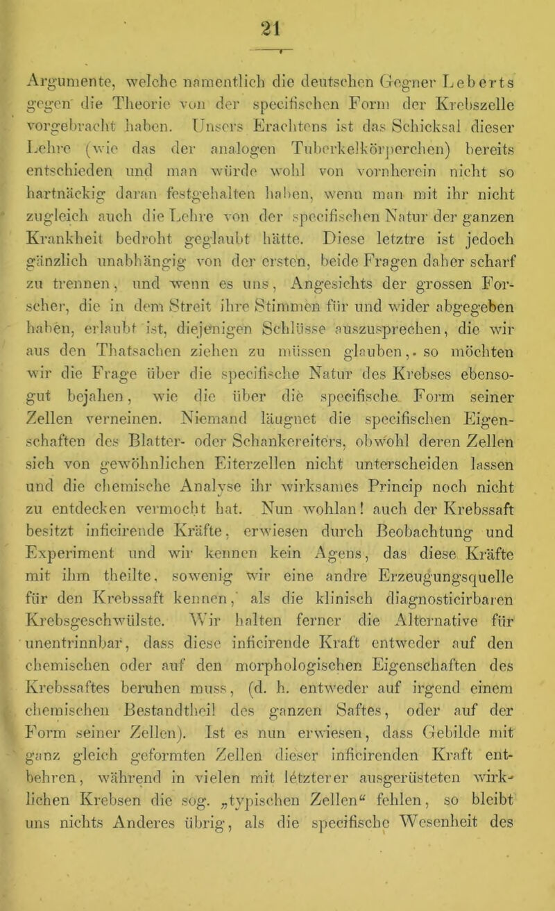 Argumente, welche namentlich die deutschen Gegner Leberts gegen die Theorie von der speeifischen Form der Krebszelle vorgebracht haben. Unsers Erachtens ist das Schicksal dieser Lehre (wie das der analogen Tuberkelkörperchen) bereits entschieden und man würde wohl von vornherein nicht so hartnäckig daran festgehalten haben, wenn man mit ihr nicht zugleich auch die Lehre von der specifischen Natur der ganzen Krankheit bedroht geglaubt hätte. Diese letztre ist jedoch gänzlich unabhängig von de]' ersten, beide Fragen daher scharf zu trennen, und wenn es uns, Angesichts der grossen For- scher, die in dem Streit ihre Stimmen für und wider abgegeben haben, erlaubt ist, diejenigen Schlüsse auszusprechen, die wir aus den Thatsachcn ziehen zu müssen glauben,, so möchten wir die Frage über die specifische Natur des Krebses ebenso- gut bejahen, wie die über die specifische Form seiner Zellen verneinen. Niemand läugnet die specifischen Eigen- schaften des Blatter- oder Schankereiters, obwohl deren Zellen sich von gewöhnlichen Eiterzellen nicht unterscheiden lassen und die chemische Analvse ihr wirksames Princip noch nicht zu entdecken vermocht bat. Nun wohlan! auch der Krebssaft besitzt inficirende Kräfte, erwiesen durch Beobachtung und Experiment und wir kennen kein Agens, das diese Kräfte mit ihm theilte. sowenig wir eine andre Erzeugungsquelle für den Krebssaft kennen,' als die klinisch diagnosticirbarcn Krebsgeschwülste. Wir halten ferner die Alternative für unentrinnbar, dass diese inficirende Kraft entweder auf den chemischen oder auf den morphologischen Eigenschaften des Krebssaftes beruhen muss, (d. h. entweder auf irgend einem chemischen Bestandteil des ganzen Saftes, oder auf der Form seiner Zellen). Ist es nun erwiesen, dass Gebilde mit ganz gleich geformten Zellen dieser inficircndcn Kraft ent- behren, während in vielen mit letzterer ausgerüsteten wirk- lichen Krebsen die sog. „typischen Zellen“ fehlen, so bleibt uns nichts Anderes übrig, als die specifische Wesenheit des