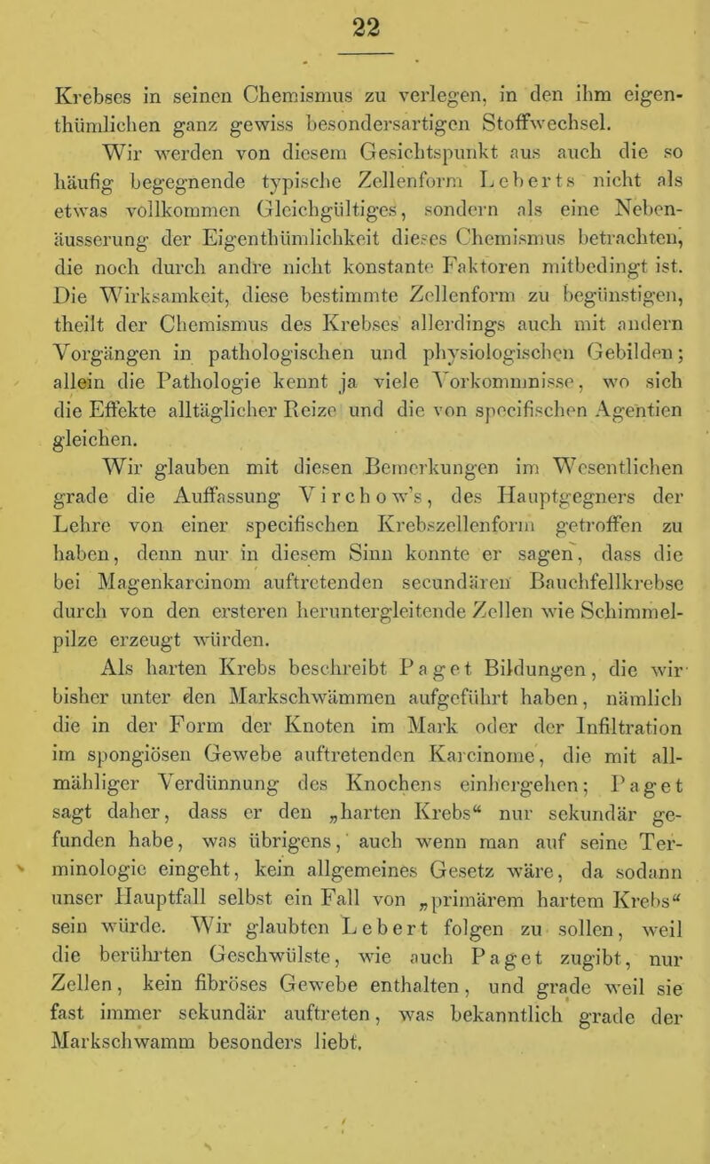 Krebses in seinen Chemismus zu verlegen, in den ihm eigen- tümlichen ganz gewiss besondersartigen Stoffwechsel. Wir werden von diesem Gesichtspunkt aus auch die so häufig begegnende typische Zellenform Leberts nicht als etwas vollkommen Gleichgültiges, sondern als eine Neben- äusserung der Eigenthümlichkcit dieses Chemismus betrachten, die noch durch andre nicht konstante Faktoren mitbedingt ist. Die Wirksamkeit, diese bestimmte Zellenform zu begünstigen, theilt der Chemismus des Krebses allerdings auch mit andern Vorgängen in pathologischen und physiologischen Gebilden; allein die Pathologie kennt ja viele Vorkommnisse, wo sich die Effekte alltäglicher Reize und die von specifischen Agenden gleichen. Wir glauben mit diesen Bemerkungen im Wesentlichen grade die Auffassung Virchow’s, des Hauptgegners der Lehre von einer specifischen Krebszellenform getroffen zu haben, denn nur in diesem Sinn konnte er sagen, dass die bei Magenkarcinom auftretenden secundären Bauchfellkrebse durch von den ersteren heruntergleitende Zellen wfie Schimmel- pilze erzeugt würden. Als harten Krebs beschreibt Paget Bildungen, die wir- bisher unter den Markschwämmen aufgeführt haben, nämlich die in der Form der Knoten im Mark oder der Infiltration im spongiösen Gewebe auftretenden Karcinome, die mit all- mähliger Verdünnung des Knochens einhergehen; Paget sagt daher, dass er den „harten Krebs“ nur sekundär ge- funden habe, was übrigens,' auch wenn man auf seine Ter- s minologie eingeht, kein allgemeines Gesetz wäre, da sodann unser Hauptfall selbst ein Fall von „primärem hartem Krebs“ sein würde. Wir glaubten Lebert folgen zu sollen, weil die berührten Geschwülste, wie auch Paget zugibt, nur Zellen, kein fibröses Gewebe enthalten, und grade weil sie fast immer sekundär auftreten, was bekanntlich grade der Markschwamm besonders liebt. S