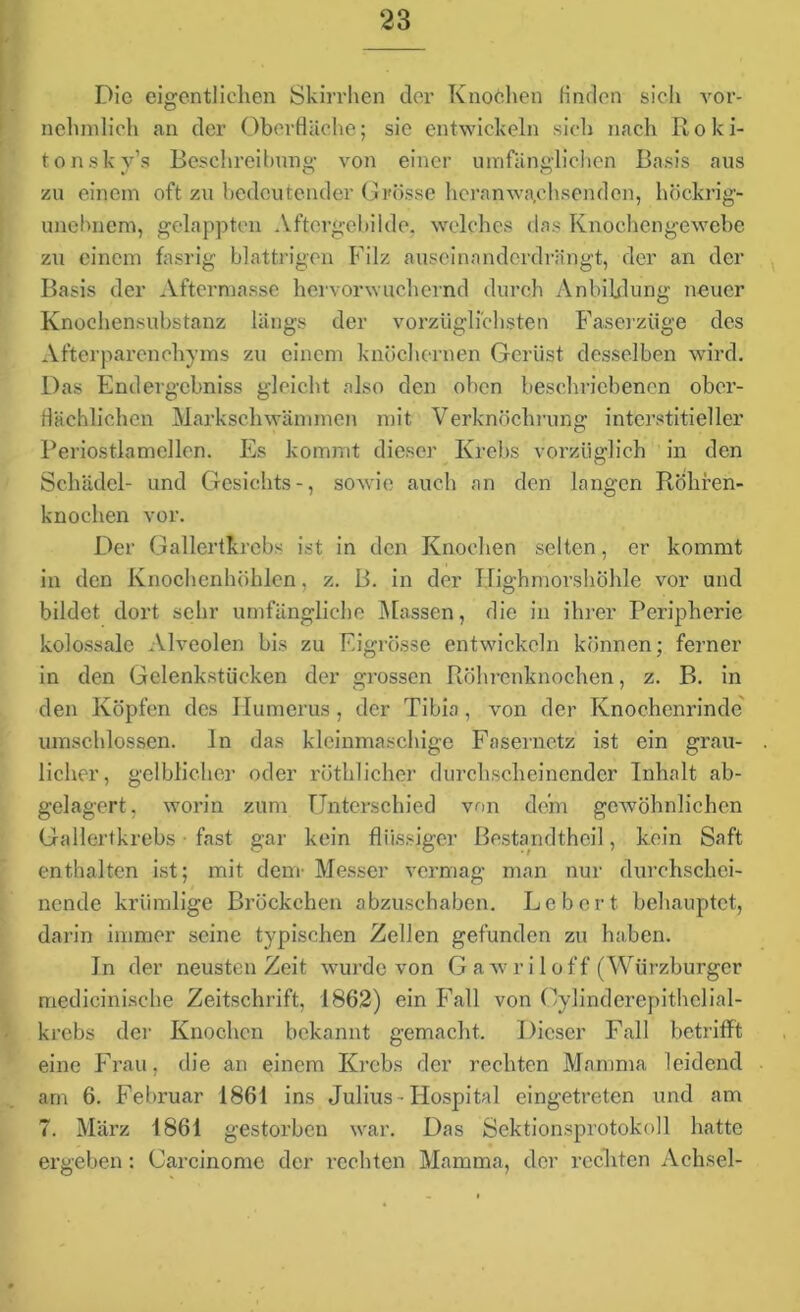 Die eigentlichen Skirrhen der Knochen finden sich vor- nehmlich an der Oberfläche; sie entwickeln sich nach Roki- tonskv’s Beschreibung von einer umfänglichen Basis aus zu einem oft zu bedeutender Grösse heranwa,chsenden, höckrig- unebnem, gelappten Aftergebilde, welches des Knochengewebe zu einem fasrig blättrigen Filz auseinanderdrängt, der an der Basis der Aftermasse hervorwuchernd durch Anbildung neuer Knochensubstanz längs der vorzüglichsten Faserzüge des Afterparenchyms zu einem knöchernen Gerüst desselben wird. Das Endergebniss gleicht also den oben beschriebenen ober- flächlichen Markschwämmen mit Verknnchrung interstitieller Periostia mellen. Es kommt dieser Krebs vorzüglich in den Schädel- und Gesichts-, sowie auch an den langen Röhren- knochen vor. Der Gallertkrebs ist in den Knochen selten, er kommt in den Knochenhöhlen, z. B. in der Highmorshöhle vor und bildet dort sehr umfängliche Massen, die in ihrer Peripherie kolossale Alveolen bis zu Eigrösse entwickeln können; ferner in den Gelenkstücken der grossen Röhrenknochen, z. B. in den Köpfen des Ilumcrus , der Tibia, von der Knochenrinde umschlossen, ln das kleinmaschige Fasernetz ist ein grau- licher, gelblicher oder röthlicher durchscheinender Inhalt ab- gelagert. worin zum Unterschied von dem gewöhnlichen Gallertkrebs fast gar kein flüssiger Bestandtheil, kein Saft enthalten ist; mit dem- Messer vermag man nur durchschei- nende krümlige Bröckchen abzuschaben. Lebert behauptet, darin immer seine typischen Zellen gefunden zu haben. In der neusten Zeit wurde von Gawriloff (Würzburger medicinische Zeitschrift, 1862) ein Fall von Oylinderepithelial- krebs der Knochen bekannt gemacht. Dieser Fall betrifft eine Frau, die an einem Krebs der rechten Mamma leidend am 6. Februar 1861 ins Julius-Hospital eingetreten und am 7. März 1861 gestorben war. Das Sektionsprotokoll hatte ergeben : Carcinomc der rechten Mamma, der rccliten Achsel-