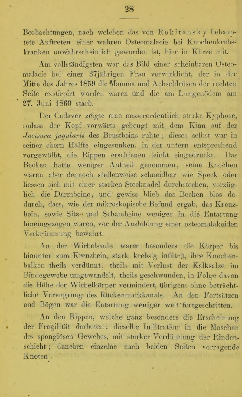 Beobachtungen, nach welchen das von Rokitansky behaup- tete Auftreten einer wahren Osteomalacie bei Knochenkrebs- i kranken unwahrscheinlich geworden ist, hier in Kürze mit. Am vollständigsten war das Bild einer scheinbaren Osteo- malacie bei einer 37jährigen Frau verwirklicht, der in der Mitte des Jahres 1859 die Mamma und Achseldrüsen der rechten Seite exstirpirt worden waren .und die am Lungenödem am 27. 3 uni 1860 starb. Der Cadaver zeigte eine ausserordentlich starke Kyphose, sodass der Kopf vorwärts gebeugt mit dem Kinn auf der Jncisura jugularis des Brustbeins ruhte; dieses selbst war in seiner obern Hälfte eingesunken, in der untern entsprechend vorgewölbt, die Rippen erschienen leicht eingedrückt. Das Becken hatte weniger Antheil genommen, seine Knochen waren aber dennoch stellenweise schneidbar wie Speck oder Hessen sich mit einer starken Stecknadel durchstechen, vorzüg- lich die Darmbeine, und gewiss blieb das Becken blos da- durch, dass, wie der mikroskopische Befund ergab, das Kreuz- bein, sowie Sitz-' und Schambeine weniger in die Entartung bineingezogen waren, vor der Ausbildung einer osteomalakoiden Verkrümmung bewahrt. An der Wirbelsäule waren besonders die Körper bis hinunter zum Kreuzbein, stark krebsig infiltrit, ihre Knochen- balken tlieils verdünnt, tlieils mit Verlust der Kalksalze im Bindegewebe umgewandclt, tlieils geschwunden, in Folge davon die Höhe der Wirbelkörper vermindert, übrigens ohne beträcht- liche Verengrung des Rückenmarkkanals. An den Fortsätzen und Bögen war die Entartung weniger weit'fortgeschritten. An den Rippen, welche ganz besonders die Erscheinung der Fragilität darboten: dieselbe Infiltration in die Maschen des spongiösen Gewebes, mit starker Verdünnung der Rinden- schicht ; daneben einzelne nach beiden Seiten vorragende Knoten /