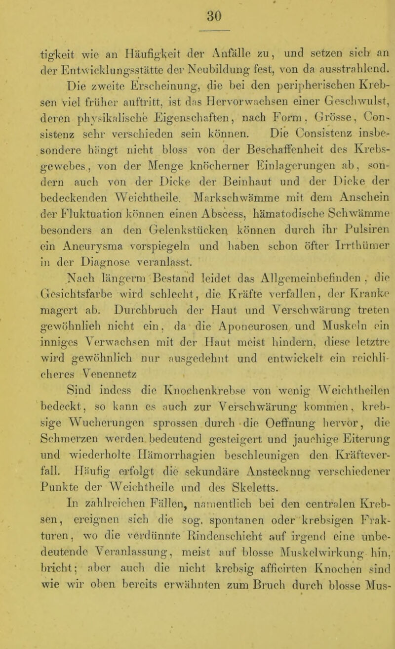 tig-keit wie an Häufigkeit der Anfälle zu, und setzen sielt an der Entwicklungsstätte der Neubildung fest, von da ausstrahlend. Die zweite Erscheinung, die bei den peripherischen Kreb- sen viel früher auftritt, ist das Hervor wachsen einer Geschwulst, deren physikalische Eigenschaften, nach Form. Grösse, Con- sistenz sehr verschieden sein können. Die Consistenz insbe- # sondere hängt nicht bloss von der Beschaffenheit des Krebs- gewebes, von der Menge knöcherner Einlagerungen ab, son- dern auch von der Dicke der Beinhaut und der Dicke der bedeckenden Weichthcile. Markschwämme mit dem Anschein der Fluktuation können einen Abscess, hämatodische Schwämme besonders an den Gelenkstücken, können durch ihr Pulsiren ein Aneurysma vorspiegeln und haben schon öfter Irrthümer in der Diagnose veranlasst. Nach längerm Bestand leidet das Allgemeinbefinden . die Gesichtsfarbe wird schlecht, die Kräfte verfallen, der Kranke magert ab. Durchbruch der Haut und Verschwärung treten gewöhnlieh nicht ein, da die Aponeurosen und Muskeln ein inniges Verwachsen mit der Haut meist hindern, diese letztre wird gewöhnlich nur ausgedehnt und entwickelt ein reichli- cheres Venennetz Sind indess die Knochenkrebse von wenig Weichtheilen bedeckt, so kann es auch zur Verschwärung kommen, kreb- sige Wucherungen sprossen durch die Oeffnung hervor, die Schmerzen werden bedeutend gesteigert und jauchige Eiterung und wiederholte Ilämorrhagien beschleunigen den Kräftever- fall. Häufig erfolgt die sekundäre Ansteckung verschiedener Punkte der Weichtheile und des Skeletts. In zahlreichen Fällen, namentlich bei den centralen Kreb- sen, ereignen sich die sog. spontanen oder krebsigen Frak- turen, wo die verdünnte Rindenschicht auf irgend eine unbe- deutende Veranlassung, meist auf blosse Muskclwirkung hin, bricht; aber auch die nicht krebsig afficirten Knochen sind wie wir oben bereits erwähnten zum Bruch durch blosse Mus-