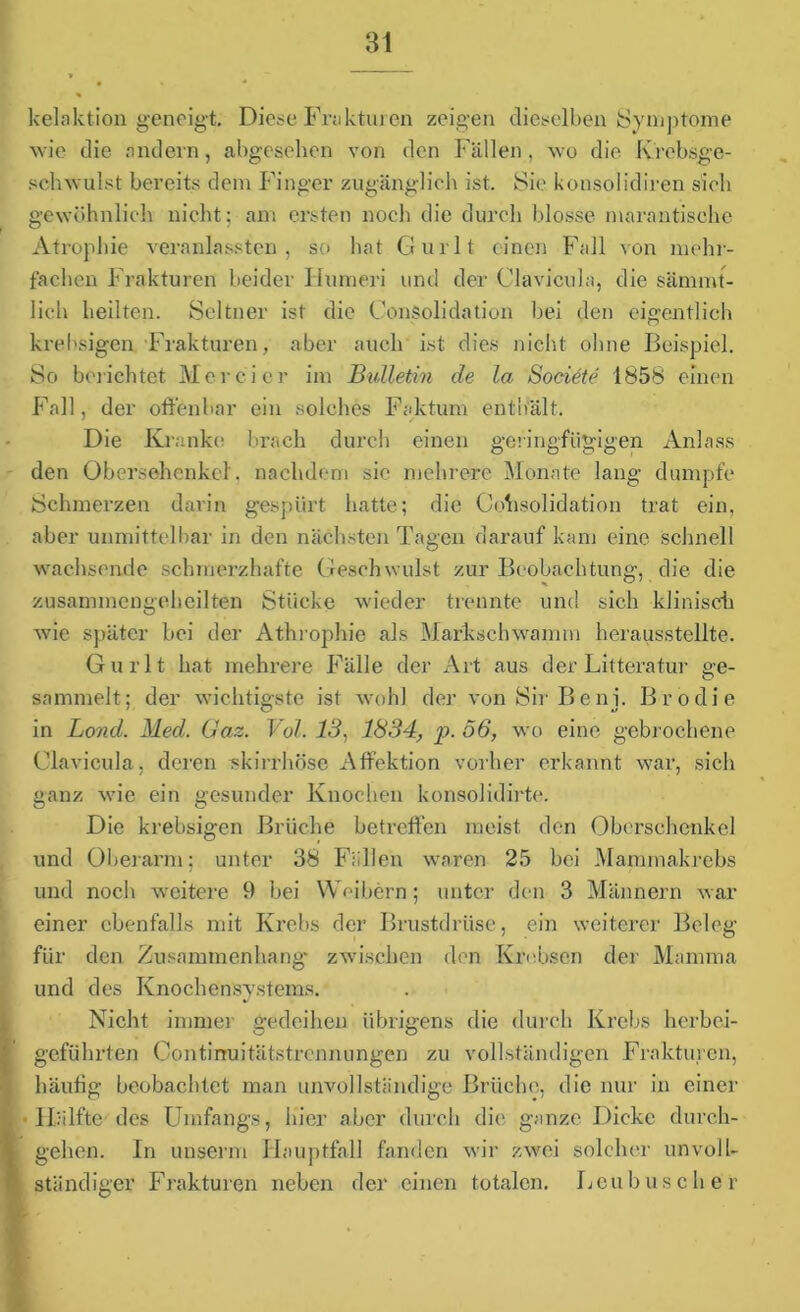 kelaktion geneigt. Diese Frakturen zeigen dieselben Symptome wie die andern, abgesehen von den Fällen , wo die Krebsge- schwulst bereits dem Finger zugänglich ist. Sie konsolidiren sich gewöhnlich nicht; am ersten noch die durch blosse marantische Atrophie veranlassten , so hat Gurlt einen Fall von mehr- fachen Frakturen beider Humeri und der Clavicula, die sämmt- 1 ich heilten. Seltner ist die Konsolidation bei den eigentlich krebsigen Frakturen, aber auch ist dies nicht ohne Beispiel. So berichtet Mer ei er im Bulletin de la Societe 1858 einen Fall, der offenbar ein solches Faktum enthält. Die Kranke brach durch einen geringfügigen Anlass den Obersehenkel', nachdem sie mehrere Monate lang dumpfe Schmerzen darin gespürt hatte; die Konsolidation trat ein, aber unmittelbar in den nächsten Tagen darauf kam eine schnell wachsende schmerzhafte Geschwulst zur Beobachtung, die die zusammengeheilten Stücke wieder trennte und sich klinisch wie später bei der Athrophie als Marksehwamm herausstellte. Gurlt hat mehrere Fälle der Art aus der Litteratur ge- sammelt; der wichtigste ist wohl der von Sir Beni. Brodie in Lond. Med. Gas. Vol. 13, 1834, p. 56, wo eine gebrochene Clavicula, deren -skirrhöse Affektion vorher erkannt war, sich ganz wie ein gesunder Knochen konsolidirte. Die krebsigen Brüche betreffen meist den Oberschenkel und Oberarm; unter 38 Fällen waren 25 bei Mammakrebs und noch weitere 9 bei Weibern; unter den 3 Männern war einer ebenfalls mit Krebs der Brustdrüse, ein weiterer Beleg für den Zusammenhang“ zwischen den Krebsen der Mamma und des Knochensystems. Nicht immer gedeihen übrigens die durch Krebs herbei- geführten Continuitätstrennungen zu vollständigen Frakturen, häufig beobachtet man unvollständige Brüche, die nur in einer Hälfte des Umfangs, hier aber durch die ganze Dicke durch- I gehen. In unserm Hauptfall fanden wir zwei solcher unvoll- ständiger Frakturen neben der einen totalen. Leu husch er »Fi.