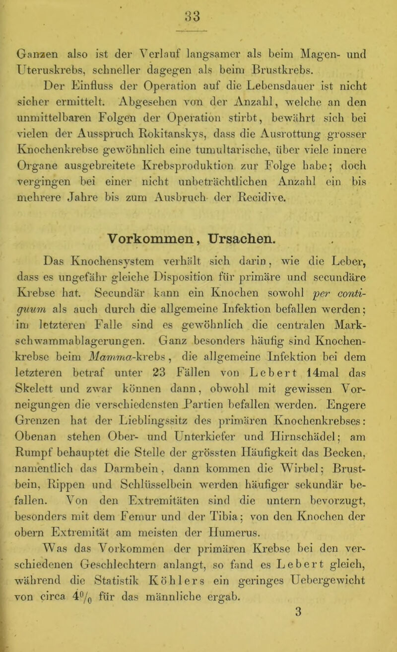 Ganzen also ist der Verlauf langsamer als beim Magen- und Uteruskrebs, schneller dagegen als beim Brustkrebs. Der Einfluss der Operation auf die Lebensdauer ist nicht sicher ermittelt. Abgesehen von der Anzahl, welche an den unmittelbaren Folgen der Operation stirbt, bewährt sich bei vielen der Ausspruch Rokitanskys, dass die Ausrottung grosser Knochenkrebse gewöhnlich eine tumultarische, über viele innere Organe ausgebreitete Krebsproduktion zur Folge habe; doch vergingen bei einer nicht unbeträchtlichen Anzahl ein bis mehrere Jahre bis zum Ausbruch der Recidive. Vorkommen, Ursachen. Das Knochensystem verhält sich darin, wie die Leber, dass es ungefähr gleiche Disposition für primäre und secundäre Krebse hat. Secundär kann ein Knochen sowohl per conti- guum als auch durch die allgemeine Infektion befallen werden; inj letzteren Falle sind es gewöhnlich die centralen Mark- schwammablagerungen. Ganz besonders häutig sind Knochen- krebse beim Mamma-krebs, die allgemeine Infektion bei dem letzteren betraf unter 23 Fällen von Lebert 14mal das Skelett und zwar können dann, obwohl mit gewissen Vor- neigungen die verschiedensten Partien befallen werden. Engere Grenzen hat der Lieblingssitz des primären Knochenkrebses: Obenan stehen Ober- und Unterkiefer und Hirnschädel; am Rumpf behauptet, die Stelle der grössten Häufigkeit das Becken, namentlich das Darmbein, dann kommen die Wirbel; Brust- bein, Rippen und Schlüsselbein werden häufiger sekundär be- fallen. Von den Extremitäten sind die untern bevorzugt, besonders mit dem Femur und der Tibia; von den Knochen der obern Extremität am meisten der Humerus. Was das Vorkommen der primären Krebse bei den ver- schiedenen Geschlechtern anlangt, so fand es Lebert gleich, während die Statistik Köhlers ein geringes Uebergewicht von circa 4°/0 für das männliche ergab. 3