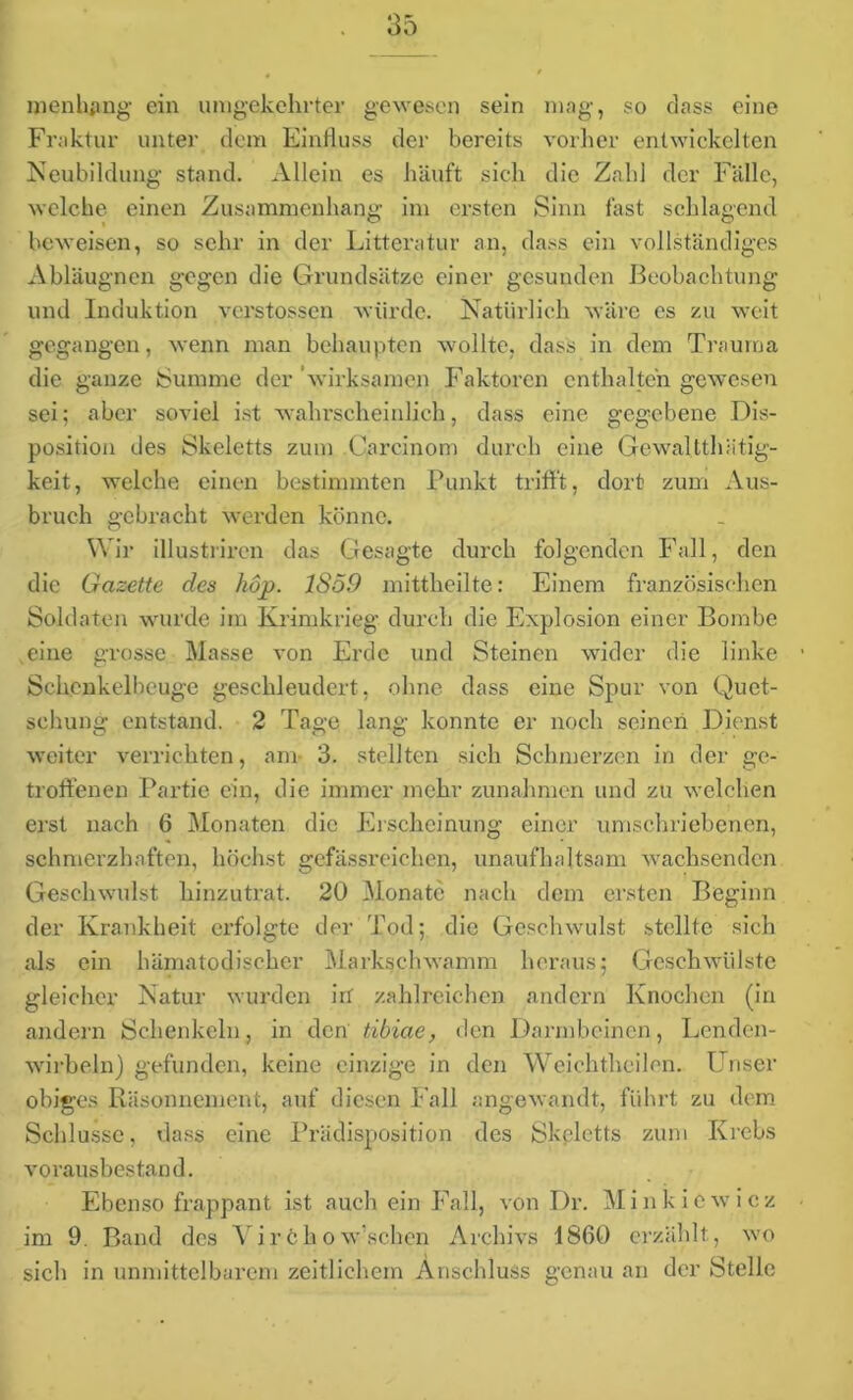 men billig ein umgekehrter gewesen sein mag, so dass eine Fraktur unter dem Einfluss der bereits vorher entwickelten Neubildung stand. Allein es häuft sich die Zahl der Fälle, welche einen Zusammenhang im ersten Sinn fast schlagend beweisen, so sehr in der Litteratur an, dass ein vollständiges Abläugnen gegen die Grundsätze einer gesunden Beobachtung und Induktion verstossen würde. Natürlich wäre es zu weit gegangen, wenn man behaupten wollte, dass in dem Trauma die ganze Summe der wirksamen Faktoren enthalten gewesen sei; aber soviel ist wahrscheinlich, dass eine gegebene Dis- position des Skeletts zum Careinom durch eine Gewaltthätig- keit, welche einen bestimmten Punkt trifft, dort zum Aus- bruch gebracht werden könne. Wir illustriren das Gesagte durch folgenden Fall, den die Gazette des hop. 1859 mittheilte: Einem französischen Soldaten wurde im Krimkrieg durch die Explosion einer Bombe eine grosse Masse von Erde und Steinen wider die linke Schenkelbeuge geschleudert, ohne dass eine Spur von Quet- schung entstand. 2 Tage lang konnte er noch seinen Dienst weiter verrichten, am- 3. stellten sich Schmerzen in der ge- troffenen Partie ein, die immer mehr Zunahmen und zu welchen erst nach 6 Monaten die Erscheinung einer umschriebenen, schmerzhaften, höchst gefässreichen, unaufhaltsam wachsenden Geschwulst hinzutrat. 20 Monate nach dem ersten Beginn der Krankheit erfolgte der Tod; die Geschwulst stellte sich als ein hämatodischer Markschwamm heraus; Geschwülste gleicher Natur wurden irr zahlreichen andern Knochen (in andern Schenkeln, in den tibiae, den Darmbeinen, Lenden- wirbeln) gefunden, keine einzige in den Weichtheilon. Unser obiges Räsonnement, auf diesen Fall angewandt, führt zu dem Schlüsse, dass eine Prädisposition des Skeletts zum Krebs vorausbestand. Ebenso frappant ist auch ein Fall, von Dr. M i n k i e w i c z im 9. Band des Virchow’schcn Archivs 1860 erzählt, wo sich in unmittelbarem zeitlichem Anschluss genau an der Stelle