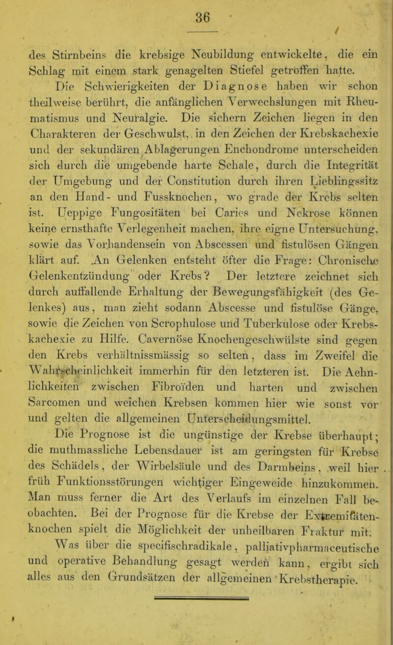 / des Stirnbeins die krebsige Neubildung entwickelte, die ein Schlag mit einem stark genagelten Stiefel getroffen hatte. Die Schwierigkeiten der Diagnose haben wir schon theilweis? berührt, die anfänglichen Verwechslungen mit Rheu- matismus und Neutalgie. Die sichern Zeichen liegen in den Charakteren der Geschwulst,. in den Zeichen der Krebskachexie und der sekundären Ablagerungen Enchondrome unterscheiden sich durch die umgebende harte Schale, durch die Integrität der Umgebung und der Constitution durch ihren Lieblingssitz an den Hand- und Fussknochen, wo grade der Krebs selten ist. Ueppige Fungositäten bei Caries und Nekrose können keine ernsthafte Verlegenheit machen, ihre eigne Untersuchung, sowie das Vorhandensein von Abscessen und fistulösen Gäne-en O klärt auf. An Gelenken entsteht öfter die Frage: Chronische Gelenkentzündung oder Krebs ? Der letztere zeichnet sich durch auffallende Erhaltung der Bewegungsfähigkeit (des Ge- lenkes) aus, man zieht sodann Abscesse und fistulöse Gänge, sowie die Zeichen von Sci'ophulose und Tuberkulose oder Ivrebs- kachexie zu Hilfe. Cavernöse Knochengeschwülste sind gegen den Krebs verhältnissmässig so selten, dass im Zweifel die Wahrscheinlichkeit immerhin für den letzteren ist. Die Aehn- lichkeiten zwischen Fibroiden und harten und zwischen Sarcomen und weichen Krebsen kommen hier wie sonst vor und gelten die allgemeinen Unterscheidungsmitte]. Die Prognose ist die ungünstige der Krebse überhaupt; die muthmassliche Lebensdauer ist am geringsten für Krebse des Schädels, der Wirbelsäule und des Darmbeins, weil hier früh Funktionsstörungen wichtiger Eingeweide hinzukommen. Man muss ferner die Art des Verlaufs im einzelnen Fall be- obachten. Bei der Prognose für die Krebse der Fxteemifäten- knochen spielt die Möglichkeit der unheilbaren Fraktur mit. Was über die specifischradikale, palliativpharmaceutische und operative Behandlung gesagt werden kann, ergibt sich alles aus den Grundsätzen der allgemeinen Krebstherapie.