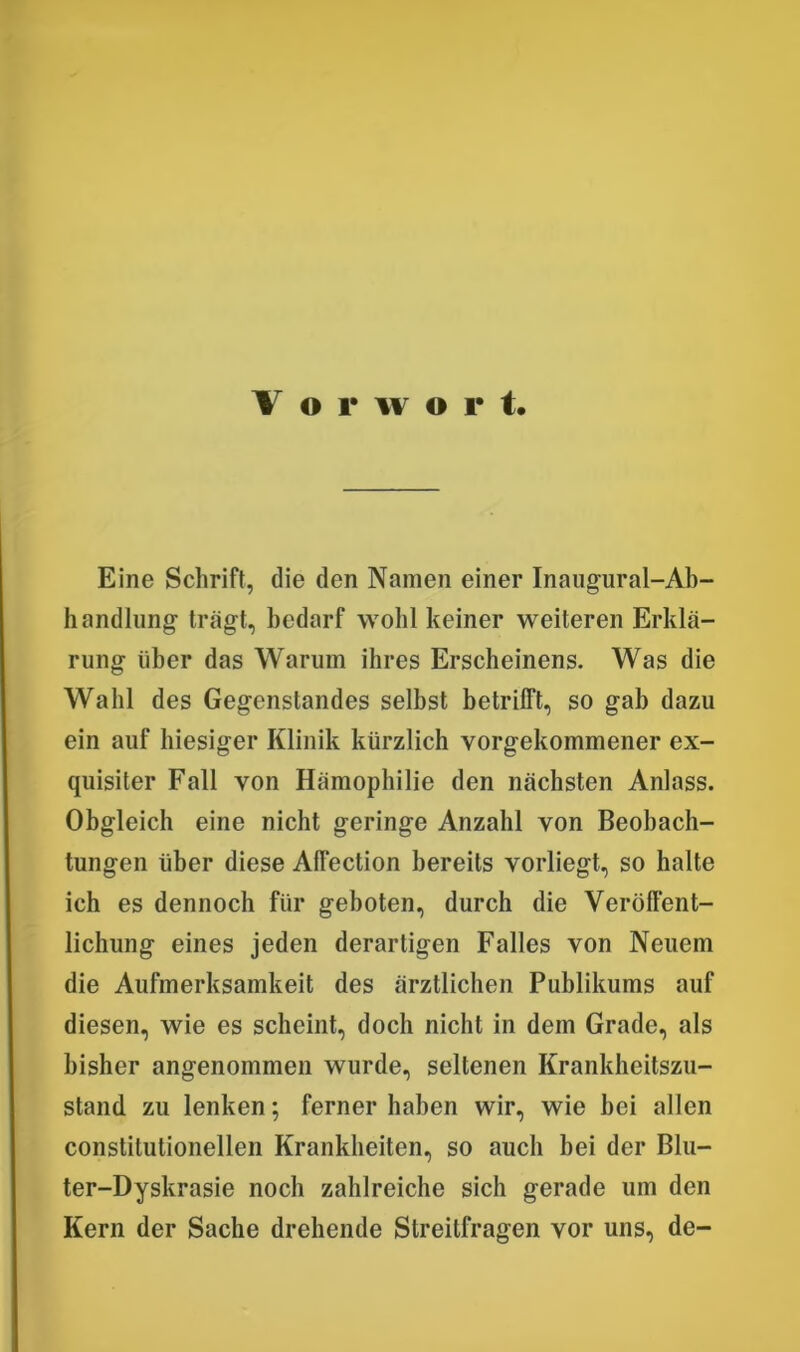 V o r w o p t. Eine Schrift, die den Namen einer Inaugural-Ab- handlung trägt, bedarf wohl keiner weiteren Erklä- rung über das Warum ihres Erscheinens. Was die Wahl des Gegenstandes selbst betrifft, so gab dazu ein auf hiesiger Klinik kürzlich vorgekommener ex- quisiter Fall von Hämophilie den nächsten Anlass. Obgleich eine nicht geringe Anzahl von Beobach- tungen über diese Alfection bereits vorliegt, so halte ich es dennoch für geboten, durch die Veröffent- lichung eines jeden derartigen Falles von Neuem die Aufmerksamkeit des ärztlichen Publikums auf diesen, wie es scheint, doch nicht in dem Grade, als bisher angenommen wurde, seltenen Krankheitszu- stand zu lenken; ferner haben wir, wie bei allen constilutionellen Krankheiten, so auch bei der Blu- ter-Dyskrasie noch zahlreiche sich gerade um den Kern der Sache drehende Streitfragen vor uns, de-