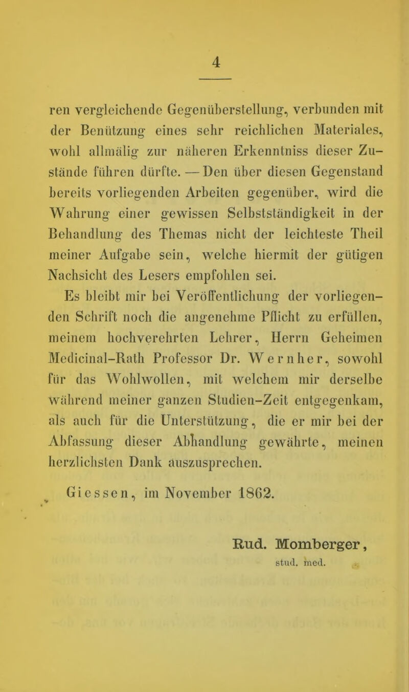 ren vergleichende Gegenüberstellung1, verbunden mit der Benützung eines sehr reichlichen Materiales, wohl allmälig zur näheren Erkenntniss dieser Zu- stände führen dürfte.—Den über diesen Gegenstand bereits vorliegenden Arbeiten gegenüber, wird die Wahrung einer gewissen Selbstständigkeit in der Behandlung des Themas nicht der leichteste Tlieil meiner Aufgabe sein, welche hiermit der gütigen Nachsicht des Lesers empfohlen sei. Es bleibt mir hei Veröffentlichung der vorliegen- den Schrift noch die angenehme Pflicht zu erfüllen, meinem hochverehrten Lehrer, Herrn Geheimen Medicinal-Rath Professor Dr. Wern her, sowohl für das Wohlwollen, mit welchem mir derselbe während meiner ganzen Studien-Zeit entgegenkam, als auch für die Unterstützung, die er mir hei der Abfassung dieser Abhandlung gewährte, meinen herzlichsten Dank auszusprechen. Giessen, im November 1862. Rud. Momberger, stud. mcd.