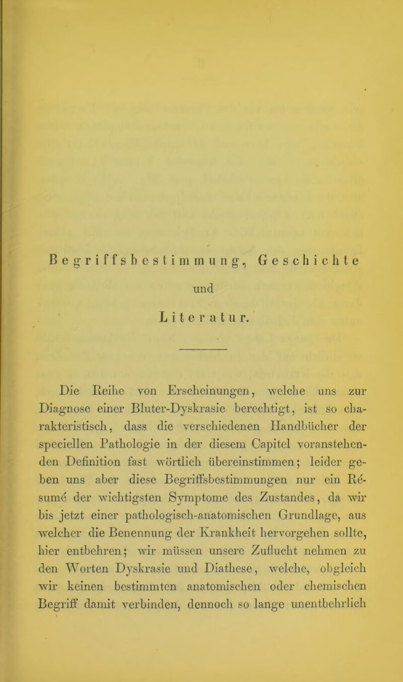 Begriffsbesti m inung, Geschichte und L i t e r a t u r. Die Reihe von Erscheinungen, welche uns zur Diagnose einer Bluter-Dyskrasie berechtigt, ist so cha- rakteristisch , dass die verschiedenen Handbücher der speciellen Pathologie in der diesem Capitcl voranstehen- den Definition fast wörtlich übereinstimmen; leider ge- ben uns aber diese Begriffsbestimmungen nur ein Re- sume der wichtigsten Symptome des Zustandes, da wir bis jetzt einer pathologisch-anatomischen Grundlage, aus welcher die Benennung der Krankheit hervorgehen sollte, hier entbehren; wir müssen unsere Zuflucht nehmen zu den Worten Dyskrasie und Diathese, welche, obgleich wir keinen bestimmten anatomischen oder chemischen Begriff damit verbinden, dennoch so lange unentbehrlich