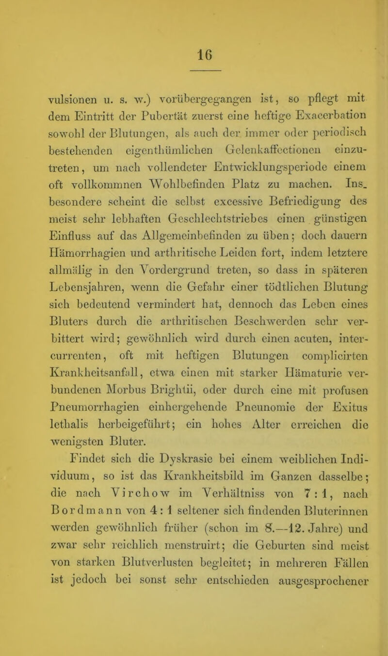 vulsionen u. s. w.) vorübergegangen ist, so pflegt mit dem Eintritt der Pubertät zuerst eine heftige Exacerbation sowohl der Blutungen, als auch der immer oder periodisch bestehenden eigentümlichen GelenkafFcctionen einzu- treten, um nach vollendeter Entwicklungsperiode einem oft vollkommnen Wohlbefinden Platz zu machen. Ins. besondere scheint die selbst excessive Befriedigung des meist sehr lebhaften Geschlechtsti’iebes einen günstigen Einfluss auf das Allgemeinbefinden zu üben; doch dauern Hämorrhagien und arthritische Leiden fort, indem letztere allmälig in den Vordergrund treten, so dass in späteren Lebensjahren, wenn die Gefahr einer tödtlichen Blutung sich bedeutend vermindert hat, dennoch das Leben eines Bluters durch die arthritischen Beschwerden sehr ver- bittert wird; gewöhnlich wird durch einen acuten, intcr- currenten, oft mit heftigen Blutungen complicirten Krankheitsanfall, etwa einen mit starker Hämaturie ver- bundenen Morbus Brightii, oder durch eine mit profusen Pneumorrhagien einhergehende Pneunomie der Exitus lcthalis herbeigeführt; ein hohes Alter erreichen die wenigsten Bluter. Findet sich die Dyskrasie bei einem weiblichen Indi- viduum , so ist das Krankheitsbild im Ganzen dasselbe; die nach Virchow im Verhältnis von 7:1, nach Bord mann von 4: 1 seltener sich findenden Bluterinnen werden gewöhnlich früher (schon im 8.—12. Jahre) und zwar sehr reichlich menstruirt; die Geburten sind meist von starken Blutverlusten begleitet; in mehreren Fällen ist jedoch bei sonst sehr entschieden ausgesprochener