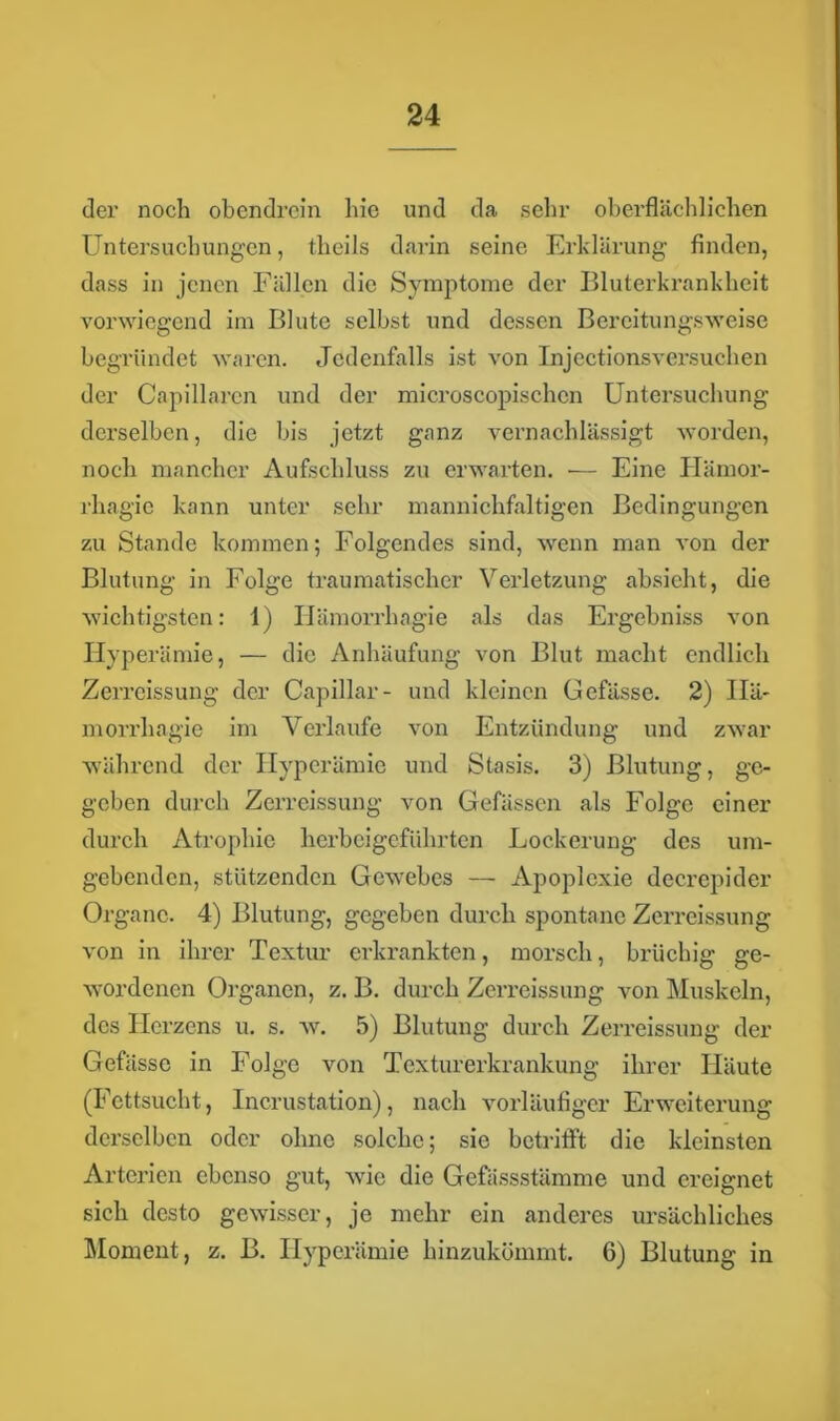 der noch obendrein hie und da sehr oberflächlichen Untersuchungen, theils darin seine Erklärung finden, dass in jenen Fällen die Symptome der Bluterkrankheit vorwiegend im Blute selbst und dessen Bereitungsweise begründet waren. Jedenfalls ist von Injectionsversuchen der Capillarcn und der microscopischcn Untersuchung derselben, die bis jetzt ganz vernachlässigt worden, noch mancher Aufschluss zu erwarten. •— Eine Ilämor- rhagie kann unter sehr mannichfaltigen Bedingungen zu Stande kommen; Folgendes sind, wenn man von der Blutung in Folge traumatischer Verletzung absieht, die wichtigsten: 1) Iiämorrhagie als das Ergebniss von Hyperämie, — die Anhäufung von Blut macht endlich Zcrreissung der Capillar- und kleinen Gefässe. 2) Ilä- morrhagie im Verlaufe von Entzündung und zwar während der Hyperämie und Stasis. 3) Blutung, ge- geben durch Zerreissung von Gefässen als Folge einer durch Atrophie herbeigeführten Lockerung des um- gebenden, stützenden Gevrebcs — Apoplexie decrepider Organe. 4) Blutung, gegeben durch spontane Zerreissung von in ihrer Textur erkrankten, morsch, brüchig ge- wordenen Organen, z. B. durch Zerreissung von Muskeln, des Herzens u. s. w. 5) Blutung durch Zerreissung der Gefässe in Folge von Texturerkrankung ihrer Häute (Fettsucht, Incrustation), nach vorläufiger Erweiterung derselben oder ohne solche; sie betrifft die kleinsten Arterien ebenso gut, wie die Gefässstämme und ereignet sich desto gewisser, je mehr ein anderes ursächliches Moment, z. B. Hyperämie hinzukömmt. 6) Blutung in