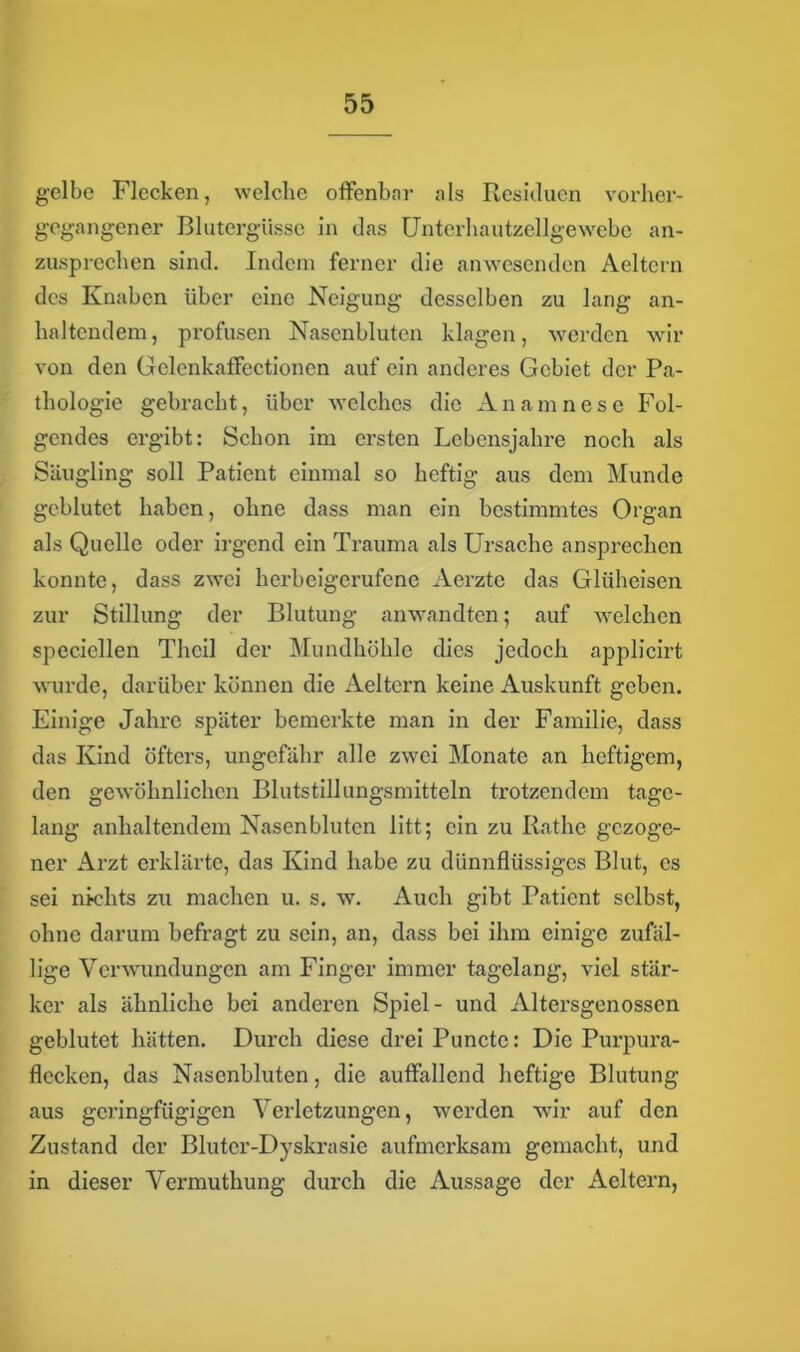 gelbe Flecken, welche offenbar als Residuen vorher- gegangener Blutergüsse in das Unterhautzellgewebe an- zusprechen sind. Indem ferner die anwesenden Aeltern des Knaben über eine Neigung desselben zu lang an- haltendem, profusen Nasenbluten klagen, werden wir von den Gclcnkaffectioncn auf ein anderes Gebiet der Pa- thologie gebracht, über welches die Anamnesc Fol- gendes ergibt: Schon im ersten Lebensjahre noch als Säugling soll Patient einmal so heftig aus dem Munde geblutet haben, ohne dass man ein bestimmtes Organ als Quelle oder irgend ein Trauma als Ursache ansprechen konnte, dass zwei herbeigerufene Aerzte das Glüheisen zur Stillung der Blutung anwandten; auf welchen specicllen Theil der Mundhöhle dies jedoch applicirt wurde, darüber können die Aeltern keine Auskunft geben. Einige Jahre später bemerkte man in der Familie, dass das Kind öfters, ungefähr alle zwei Monate an heftigem, den gewöhnlichen Blutstillungsmitteln trotzendem tage- lang anhaltendem Nasenbluten litt; ein zu Käthe gezoge- ner Arzt erklärte, das Kind habe zu dünnflüssiges Blut, es sei nichts zu machen u. s. w. Auch gibt Patient selbst, ohne darum befragt zu sein, an, dass bei ihm einige zufäl- lige Verwundungen am Finger immer tagelang, viel stär- ker als ähnliche bei anderen Spiel- und Altersgenossen geblutet hätten. Durch diese drei Punctc: Die Purpura- flecken, das Nasenbluten, die auffallend heftige Blutung aus geringfügigen Verletzungen, werden wir auf den Zustand der Bluter-Dyskrasie aufmerksam gemacht, und in dieser Vermuthung durch die Aussage der Aeltern,