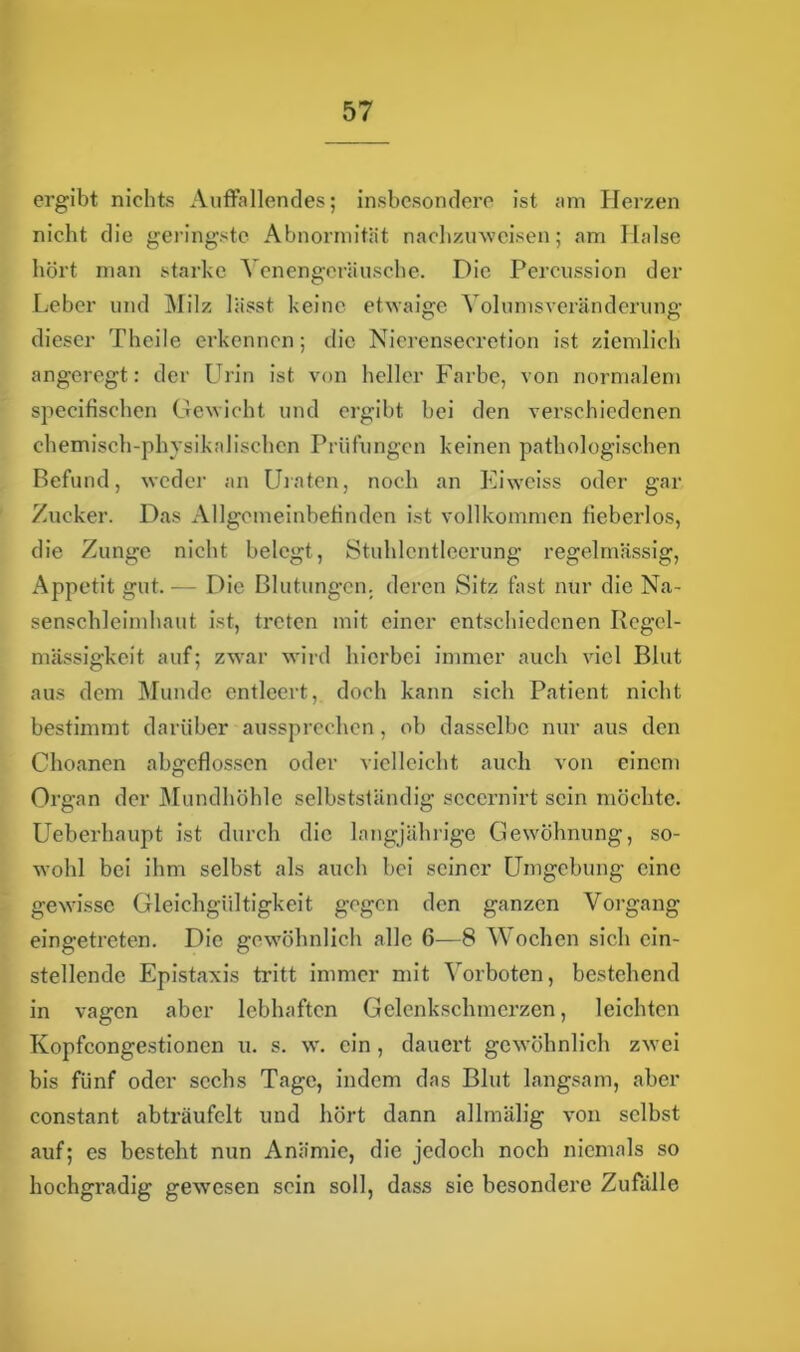 ergibt nichts Auffallendes; insbesondere ist am Herzen nicht die geringste Abnormität nachzmveisen; am Halse hört man starke Venengeräusche. Die Percussion der Leber und Milz lässt keine etwaige Volumsveränderung dieser Theile erkennen; die Nierensecretion ist ziemlich angeregt: der Urin ist von heller Farbe, von normalem specifischen Gewicht und ergibt bei den verschiedenen chemisch-physikalischen Prüfungen keinen pathologischen Befund, weder an Uraten, noch an Eiweiss oder gar Zucker. Das Allgemeinbefinden ist vollkommen fieberlos, die Zunge nicht belegt, Stuhlentleerung regelmässig, Appetit gut. — Die Blutungen, deren Sitz fast nur die Na- senschleimbaut ist, treten mit einer entschiedenen Regel- mässigkeit. auf; zwar wird hierbei immer auch viel Blut aus dem Munde entleert, doch kann sich Patient nicht bestimmt darüber aussprechen, ob dasselbe nur aus den Choanen abgeflossen oder vielleicht auch von einem Organ der Mundhöhle selbstständig secernirt sein möchte. Ueberhaupt ist durch die langjährige Gewöhnung, so- wohl bei ihm selbst als auch bei seiner Umgebung eine gewisse Gleichgültigkeit gegen den ganzen Vorgang eingetreten. Die gewöhnlich alle 6—8 Wochen sich cin- stellende Epistaxis tritt immer mit Vorboten, bestehend in vagen aber lebhaften Gelenkschmerzen, leichten Kopfcongestionen u. s. w. ein , dauert gewöhnlich zwei bis fünf oder sechs Tage, indem das Blut langsam, aber constant abträufelt und hört dann allmälig von selbst auf; es besteht nun Anämie, die jedoch noch niemals so hochgradig gewesen sein soll, dass sie besondere Zufälle