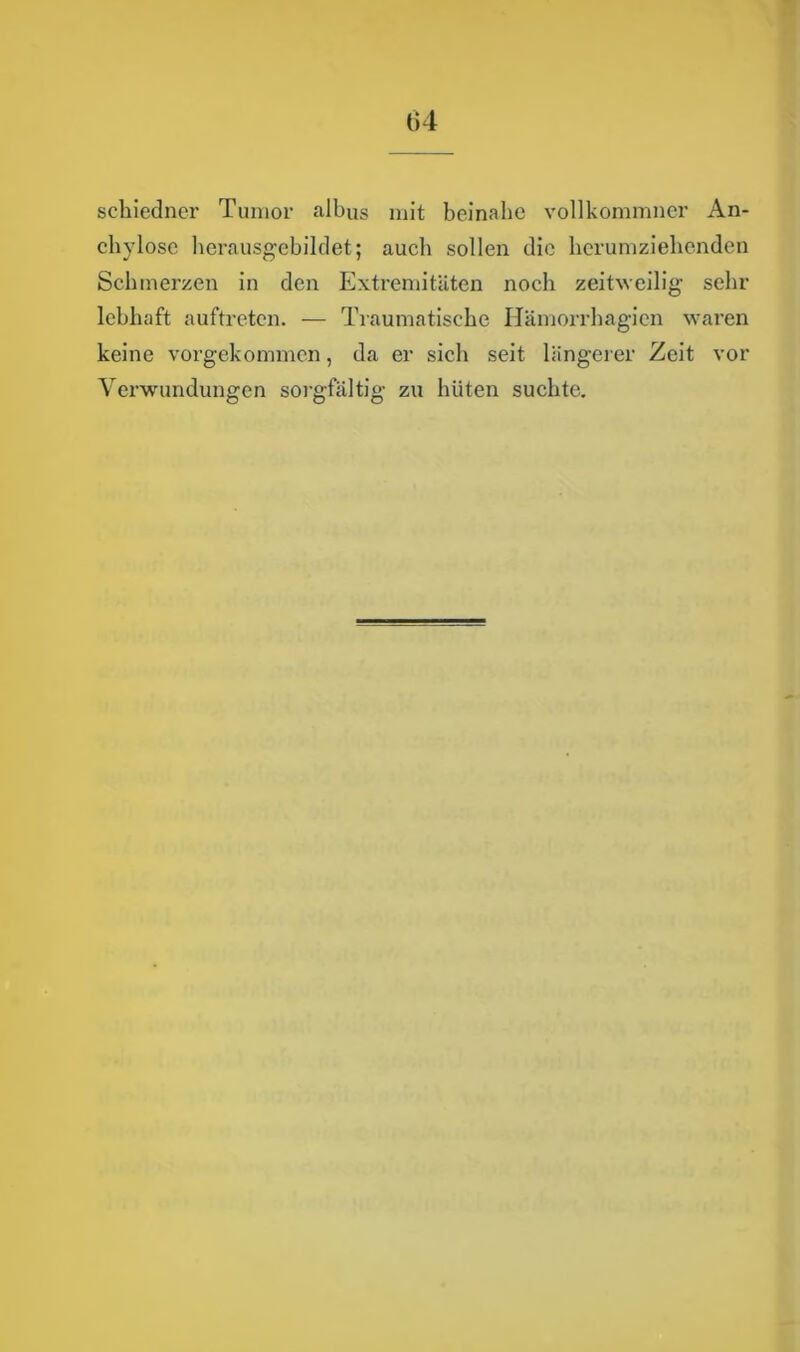 Ü4 schiedner Tumor albus mit beinahe vollkommner An- cliylose herausgebildet; auch sollen die herumziehenden Schmerzen in den Extremitäten noch zeitweilig sehr lebhaft auftreten. — Traumatische Hämorrhagien waren keine vorgekommen, da er sich seit längerer Zeit vor Verwundungen sorgfältig zu hüten suchte.