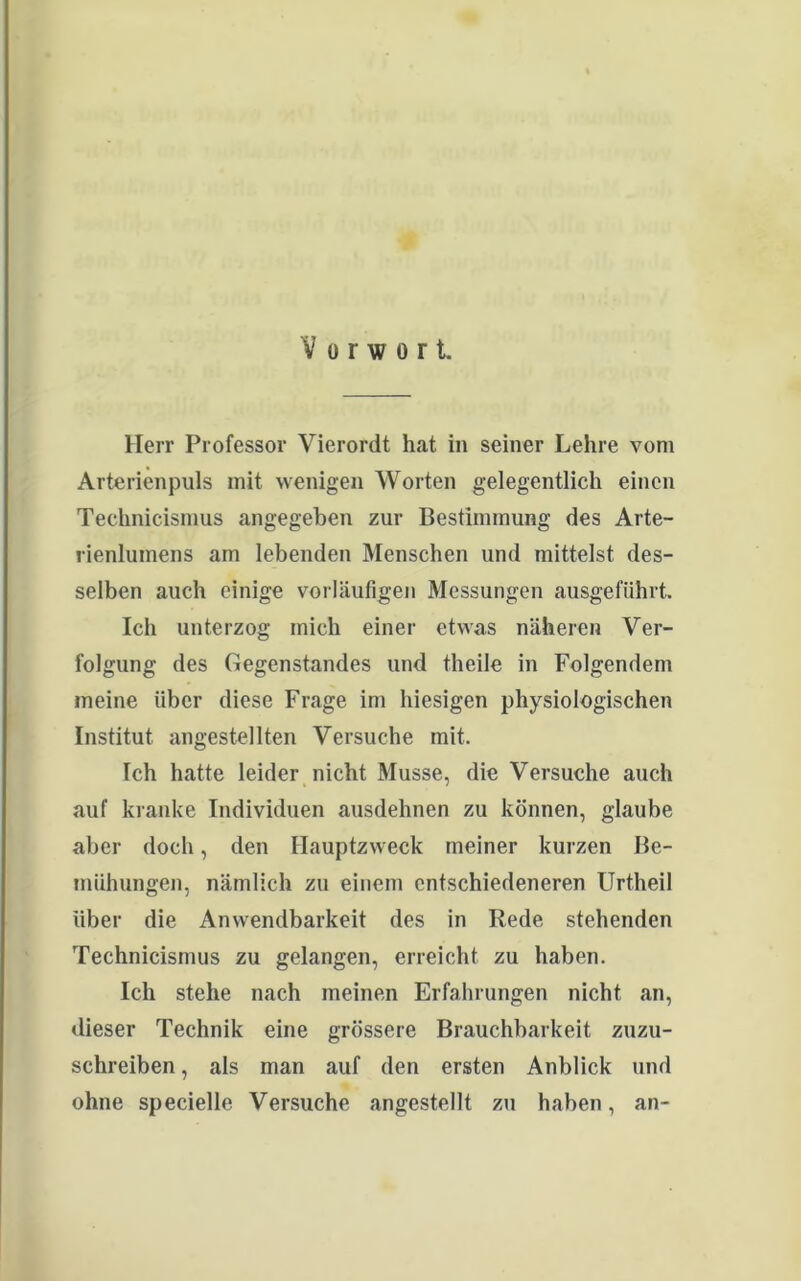 Vorwort. Herr Professor Vierordt hat in seiner Lehre vom Arterienpuls mit wenigen Worten gelegentlich einen Technicismus angegeben zur Bestimmung des Arte- rienlumens am lebenden Menschen und mittelst des- selben auch einige vorläufigen Messungen ausgeführt. Ich unterzog mich einer etwas näheren Ver- folgung des Gegenstandes und theile in Folgendem meine über diese Frage im hiesigen physiologischen Institut angestellten Versuche mit. Tch hatte leider nicht Müsse, die Versuche auch auf kranke Individuen ausdehnen zu können, glaube aber doch, den Hauptzweck meiner kurzen Be- mühungen, nämlich zu einem entschiedeneren Urtheil über die Anwendbarkeit des in Rede stehenden Technicismus zu gelangen, erreicht zu haben. Ich stehe nach meinen Erfahrungen nicht an, dieser Technik eine grössere Brauchbarkeit zuzu- schreiben , als man auf den ersten Anblick und ohne specielle Versuche angestellt zu haben, an-