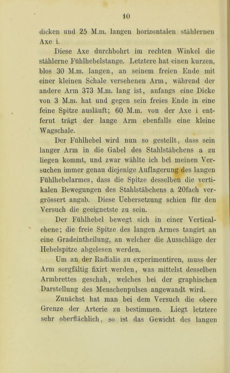 dicken und 25 M.m. langen horizontalen stählernen Axe i. Diese Axe durchbohrt im rechten Winkel die stählerne Fühlhebelstange. Letztere hat einen kurzen, blos 30 M.m. langen, an seinem freien Ende mit einer kleinen Schale versehenen Arm, während der andere Arm 373 M.m. lang ist, anfangs eine Dicke von 3 M.m. hat und gegen sein freies Ende in eine feine Spitze ausläuft; 60 M.m. von der Axe i ent- fernt trägt der lange Arm ebenfalls eine kleine Wagschale. Der Fühlhebel wird nun so gestellt, dass sein langer Arm in die Gabel des Stahlstäbchens a zu liegen kommt, und zwar wählte ich bei meinen Ver- suchen immer genau diejenige Auflagerung des langen Fülilliebelarmes, dass die Spitze desselben die verti- kalen Bewegungen des Stahlstäbchens a 20fach ver- grössert angab. Diese Uebersetzung schien für den Versuch die geeignetste zu sein. Der Fühlhebel bewegt sich in einer Vertical- ebene; die freie Spitze des langen Armes tangirt an eine Gradeintheilung, an welcher die Ausschläge der Hebelspitze abgelesen werden. Um an der Radialis zu experimentiren, muss der Arm sorgfältig fixirt werden, was mittelst desselben Armbrettes geschah, welches bei der graphischen Darstellung des Menschenpulses angewandt wird. Zunächst hat man bei dem Versuch die obere Grenze der Arterie zu bestimmen. Liegt letztere sehr oberflächlich, so ist das Gewicht des langen