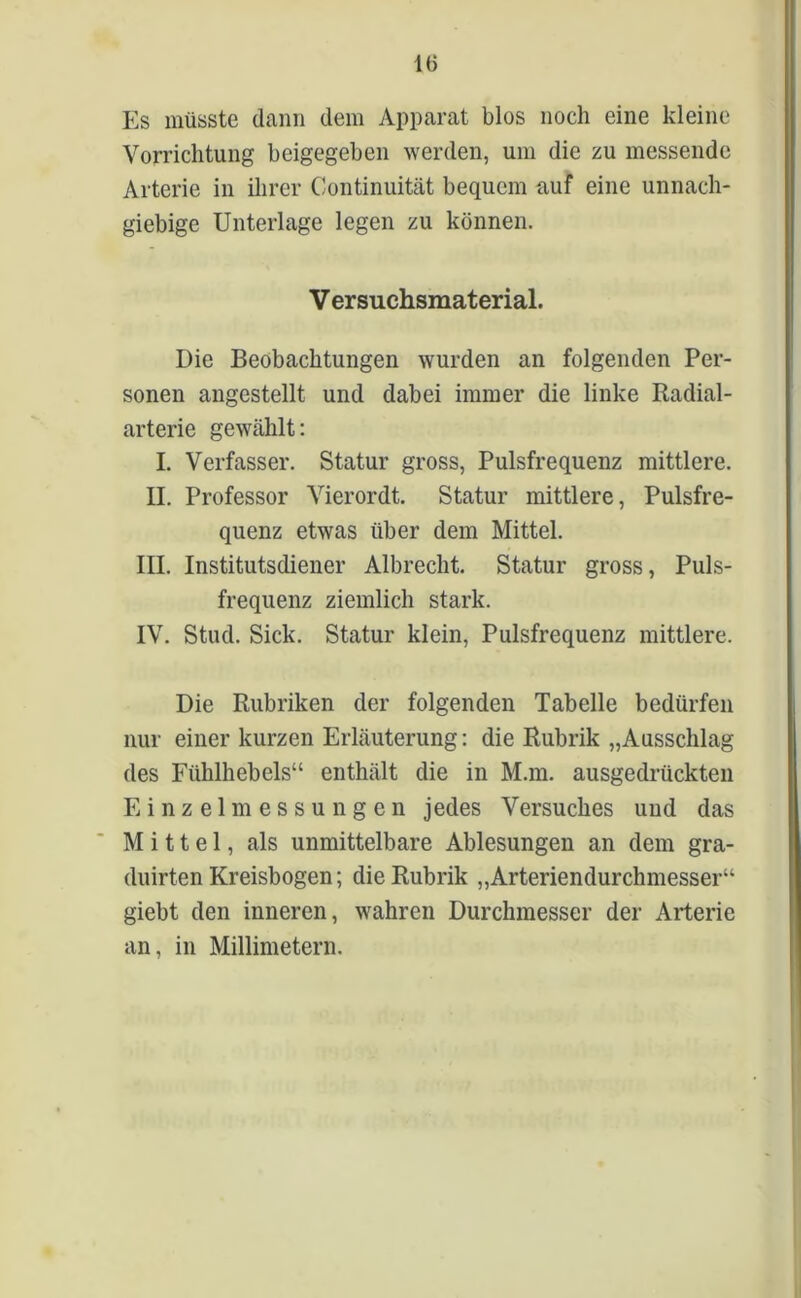 Es müsste dann dem Apparat blos noch eine kleine Vorrichtung beigegeben werden, um die zu messende Arterie in ihrer Continuität bequem auf eine unnach- giebige Unterlage legen zu können. V ersuchsmaterial. Die Beobachtungen wurden an folgenden Per- sonen angestellt und dabei immer die linke Radial- arterie gewählt: I. Verfasser. Statur gross, Pulsfrequenz mittlere. II. Professor Vierordt. Statur mittlere, Pulsfre- quenz etwas über dem Mittel. III. Institutsdiener Albrecht. Statur gross, Puls- frequenz ziemlich stark. IV. Stud. Sick. Statur klein, Pulsfrequenz mittlere. Die Rubriken der folgenden Tabelle bedürfen nur einer kurzen Erläuterung: die Rubrik „Ausschlag des Ftihlhebels“ enthält die in M.m. ausgedrückten Einzelmessungen jedes Versuches und das Mittel, als unmittelbare Ablesungen an dem gra- duirten Kreisbogen; die Rubrik „Arteriendurchmesser“ giebt den inneren, wahren Durchmesser der Arterie an, in Millimetern.