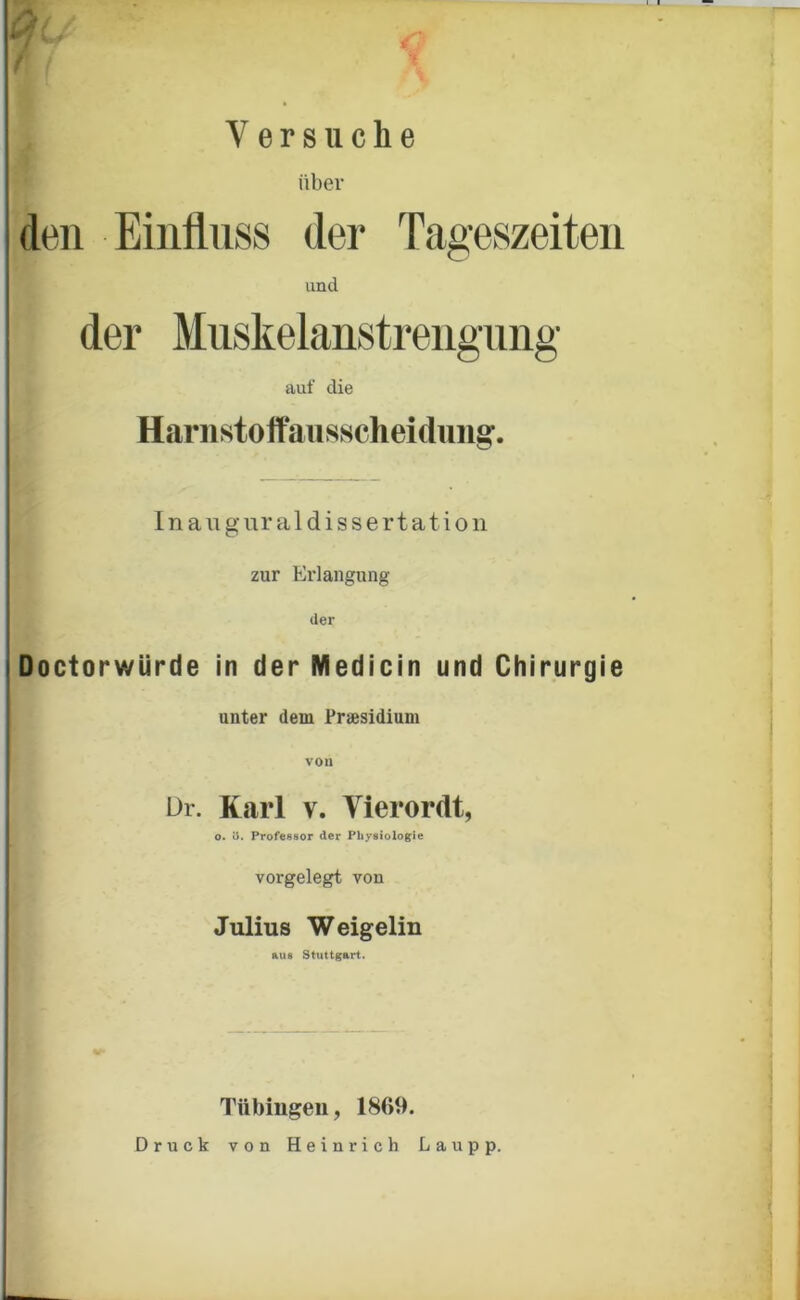 ■> t f > Vers ii che über den Einfluss der Tageszeiten und der Muskelanstrengnng auf die Harnstoffaiisscheidiiii^. Inauguraldissertation j zur Erlangung der iDoctorwürde in der Medicin und Chirurgie 1 unter dem Praesidium I von I ür. Karl V. Vierordt, ' o. e. Profeesor der Physiologie I ' vorgelegt von 1 I Julius Weigelin ftus Stuttgart. 1 i Tübingen, 1869. Druck von Heinrich Lau pp.