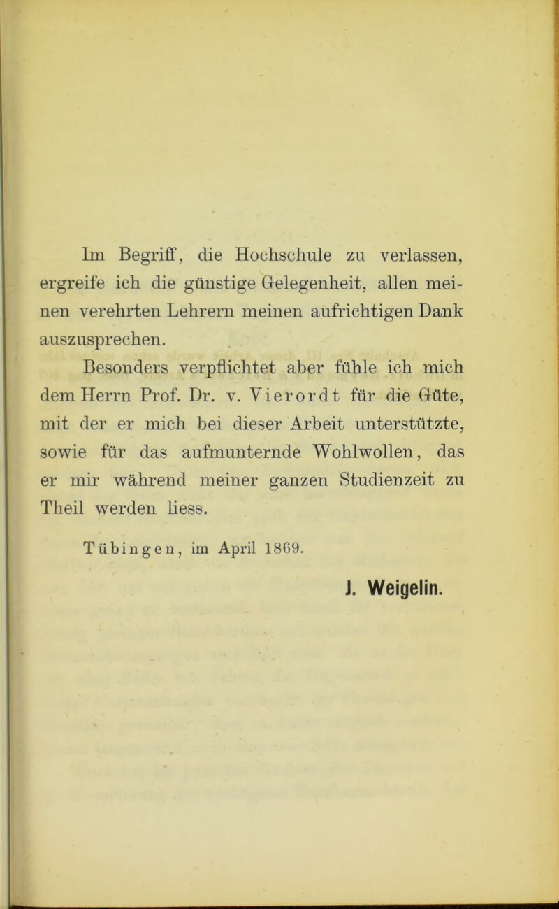 Im Begriff, die Hochschule zu verlassen, ergreife ich die günstige Gelegenheit, allen mei- nen verehrten Lehrern meinen aufrichtigen Dank auszusprechen. Besonders verpflichtet aber fühle ich mich dem Herrn Prof. Dr. v. Vierordt für die Güte, mit der er mich bei dieser Arbeit unterstützte, sowie für das aufmunternde Wohlwollen, das er mir während meiner ganzen Studienzeit zu Th eil werden liess. Tübingen, im April 1869. J. Weigelin.