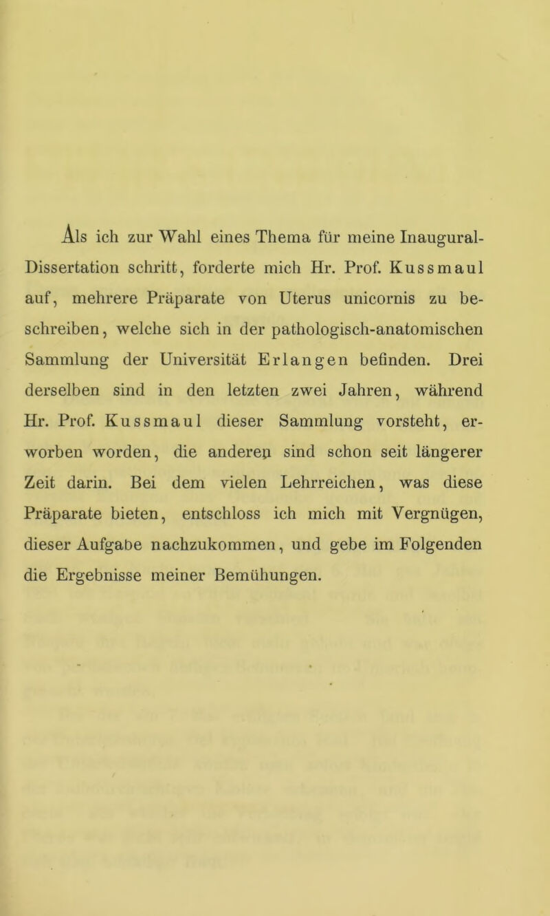 Als ich zur Wahl eines Thema für meine Inaugural- Dissertation schritt, forderte mich Hr. Prof. Kuss maul auf, mehrere Präparate von Uterus unicornis zu be- schreiben , welche sich in der pathologisch-anatomischen Sammlung der Universität Erlangen befinden. Drei derselben sind in den letzten zwei Jahren, während Hr. Prof. Kussmaul dieser Sammlung vorsteht, er- worben worden, die andereu sind schon seit längerer Zeit darin. Bei dem vielen Lehrreichen, was diese Präparate bieten, entschloss ich mich mit Vergnügen, dieser Aufgabe nachzukommen, und gebe im Folgenden die Ergebnisse meiner Bemühungen.