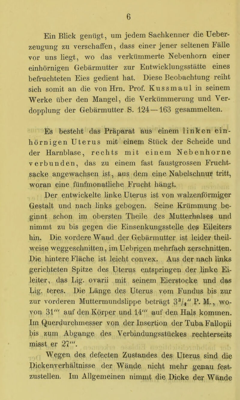 Ein Blick genügt, um jedem Sachkenner die Ueber- zeugung zu verschaffen, dass einer jener seltenen b alle vor uns liegt, wo das verkümmerte Nebenhorn einer einhörnigen Gebärmutter zur Entwicklungsstätte eines befruchteten Eies gedient hat. Diese Beobachtung reiht sich somit an die von Hrn. Prof. Kuss maul in seinem Werke über den Mangel, die Verkümmerung und Ver- dopplung der Gebärmutter S. 124—163 gesammelten. Es besteht das Präparat aus einem linken ein- hörnigen Uterus mit einem Stück der Scheide und der Harnblase, rechts mit einem Nebenhorne verbunden, das zu einem fast faustgrossen Frucht- sacke angewachsen ist, aus dem eine Nabelschnur tritt, woran eine fünfmonatliche Frucht hängt. Der entwickelte linke Uterus ist von walzenförmiger Gestalt und nach links gebogen. Seine Krümmung be- ginnt schon im obersten Theile des Mutterhalses und nimmt zu bis gegen die Einsenkungsstelle des Eileiters hin. Die vordere Wand der Gebärmutter ist leider theil- weise weggeschnitten, im Uebrigen mehrfach zerschnitten. Die hintere Fläche ist leicht convex. Aus der nach links gerichteten Spitze des Uterus entspringen der linke Ei- leiter, das Lig. ovarii mit seinem Eierstocke und das Lig. teres. Die Länge des Uterus vom Fundus bis zur zur vorderen Muttermundslippe beträgt 33/4 P. M., wo- von 31' auf den Körper und 14' auf den Hals kommen. Im Querdurchmesser von der Insertion der Tuba Fallopii bis zum Abgänge des Verbindungsstückes rechterseits misst er 27'. Wegen des defecten Zustandes des Uterus sind die Dickenverhältnisse der Wände nicht mehr genau fest- zustellen. Im Allgemeinen nimmt die Dicke der Wände