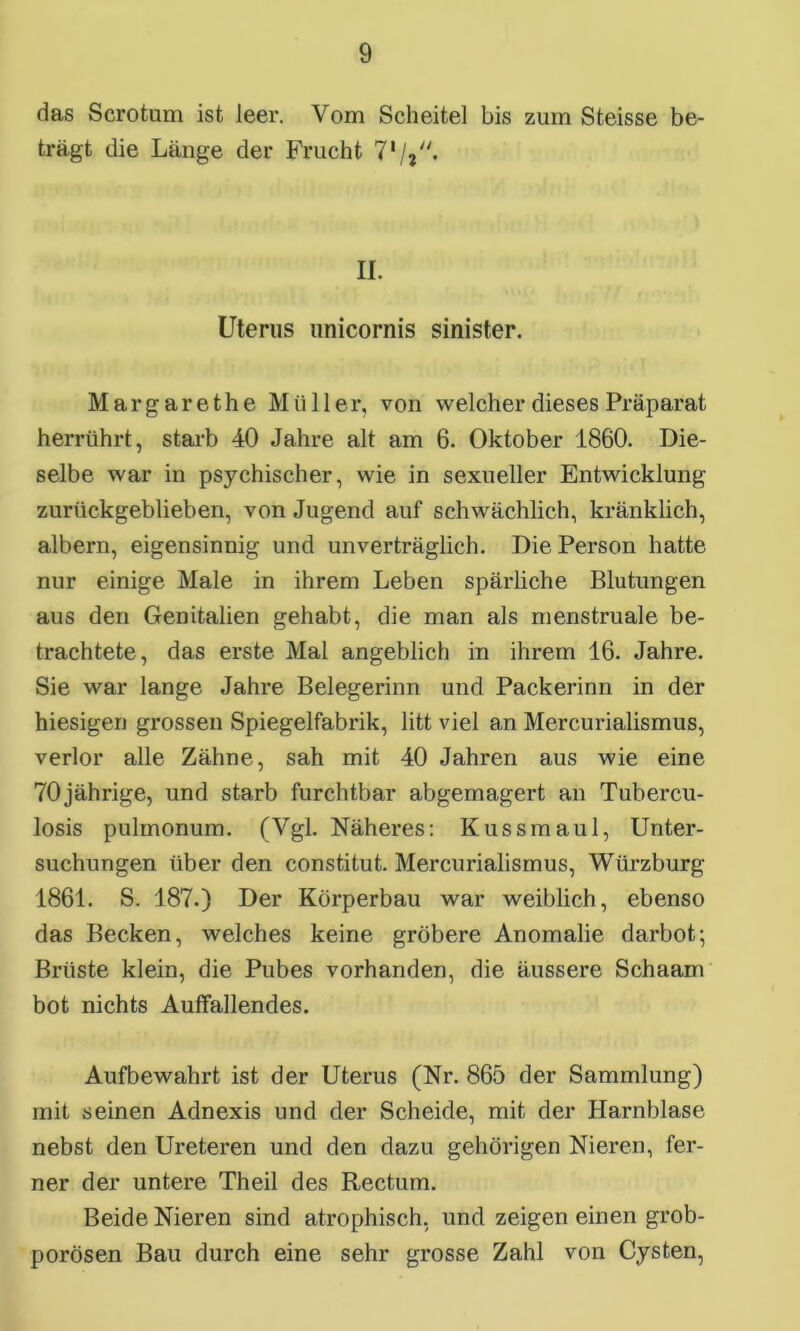 das Scrotum ist leer. Vom Scheitel bis zum Steisse be- trägt die Länge der Frucht 71 /j. II. Uterus unicornis sinister. Margarethe Müller, von welcher dieses Präparat herrührt, starb 40 Jahre alt am 6. Oktober 1860. Die- selbe war in psychischer, wie in sexueller Entwicklung zurückgeblieben, von Jugend auf schwächlich, kränklich, albern, eigensinnig und unverträglich. Die Person hatte nur einige Male in ihrem Leben spärliche Blutungen aus den Genitalien gehabt, die man als menstruale be- trachtete, das erste Mal angeblich in ihrem 16. Jahre. Sie war lange Jahre Belegerinn und Packerinn in der hiesigen grossen Spiegelfabrik, litt viel an Mercurialismus, verlor alle Zähne, sah mit 40 Jahren aus wie eine 70jährige, und starb furchtbar abgemagert an Tubercu- losis pulmonum. (Vgl. Näheres: Kuss maul, Unter- suchungen über den constitut. Mercurialismus, Würzburg 1861. S. 187.) Der Körperbau war weiblich, ebenso das Becken, welches keine gröbere Anomalie darbot; Brüste klein, die Pubes vorhanden, die äussere Schaam bot nichts Auffallendes. Aufbewahrt ist der Uterus (Nr. 865 der Sammlung) mit seinen Adnexis und der Scheide, mit der Harnblase nebst den Ureteren und den dazu gehörigen Nieren, fer- ner der untere Theil des Rectum. Beide Nieren sind atrophisch, und zeigen einen grob- porösen Bau durch eine sehr grosse Zahl von Cysten,